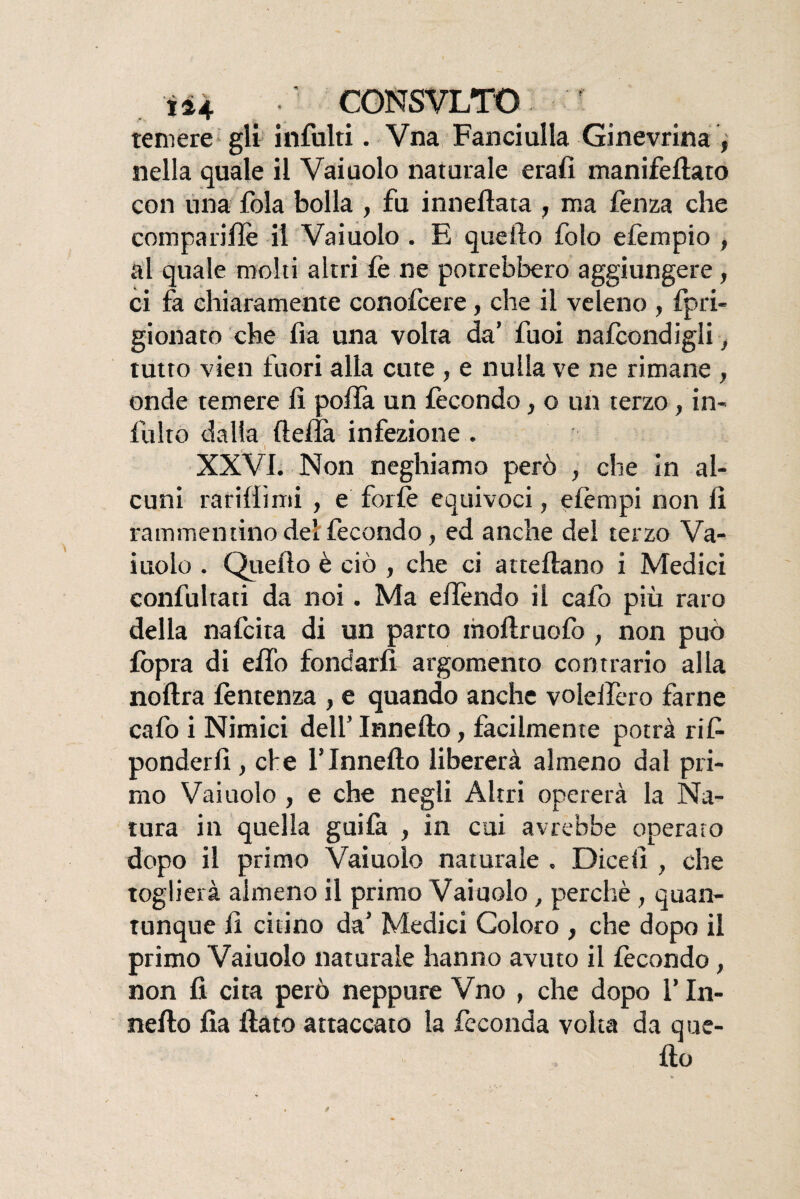 U4 CONSVLTO f temere gli infiliti. Vna Fanciulla Ginevrina , nella quale il Vaiuolo naturale erafi manifefiato con lina fola bolla , fu inneftata 7 ma fenza che comparifie il Vaiuolo . E quello folo efempio , al quale molti altri fe ne potrebbero aggiungere, ci fa chiaramente conofcere, che il veleno , fpri- gionato che fia una volta da’ fuoi nafcondigli, tutto vien fuori alla cute , e nulla ve ne rimane , onde temere li polla un fecondo, o un terzo , in¬ ibito dalia (Iella infezione . XXVI. Non neghiamo però , che In al¬ cuni rarillìmi , e forfè equivoci, eie rupi non lì rammentino del fecondo, ed anche del terzo Va¬ iuolo . Quello è ciò , che ci attelìano i Medici confultati da noi. Ma efiendo il cafo più raro della nafcita di un parto moftruofo , non può (opra di elfo fondarli argomento contrario alla noltra fèntenza , e quando anche voleifero farne cafo i Nimici dell’ Innefto, facilmente potrà ri fi ponderlì , che l’Innefto libererà almeno dal pri¬ mo Vaiuolo , e che negli Altri opererà la Na¬ tura in quella guiia , in cui avrebbe operato dopo il primo Vaiuolo naturale . Dicefi , che toglierà almeno il primo Vaiuolo, perchè , quan¬ tunque fi citino da’ Medici Coloro , che dopo il primo Vaiuolo naturale hanno avuto il fecondo, non fi cita però neppure Vno , che dopo l’In¬ neità fia fiato attaccato la feconda volta da que¬ llo