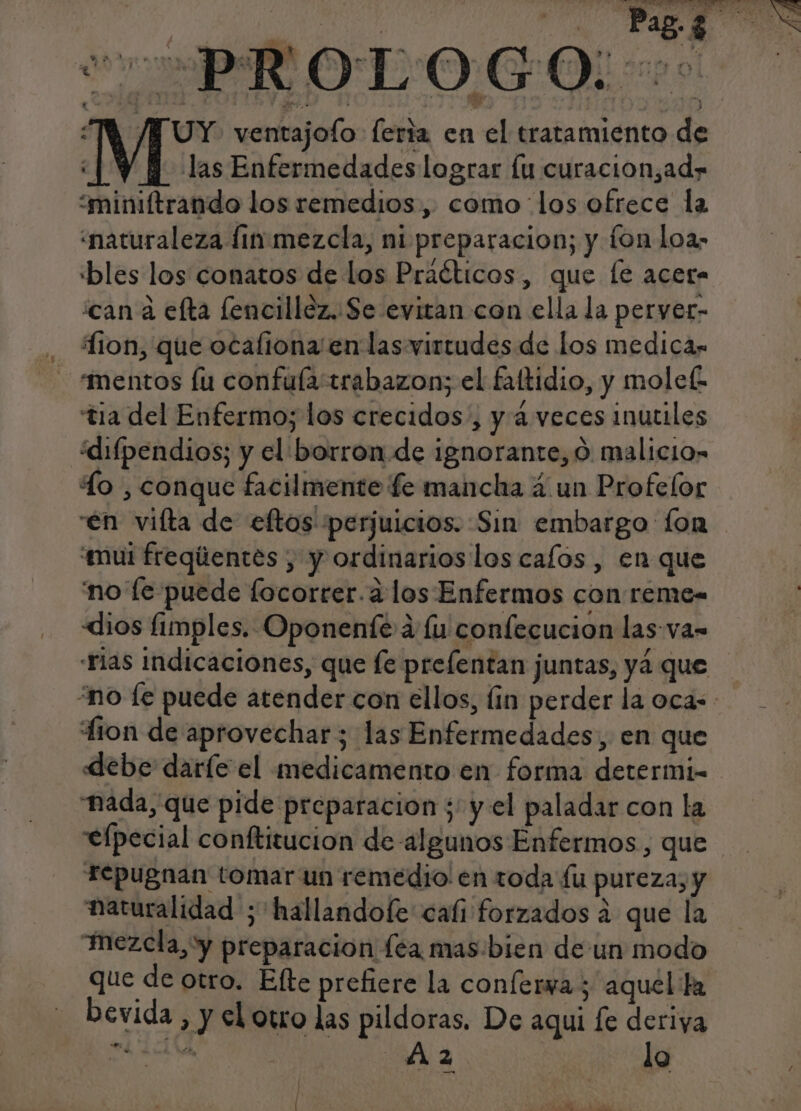 e A 00 - 5 AA e PRO TOGO WM /NUY ventajofo: feria en el tratamiento de ¿| Y Y las Enfermedades lograr lu curacion,ad» “miniftrando los remedios, como los ofrece la “naturaleza fin-mezcla, ni preparacion; y fon loa&gt; «bles los conatos de los Praéticos, que le acer- can á efta lencillóz..Se evitan con ella la peryer- ion, que ocaliona' en las virtudes de los medicas mentos fu confulatrabazon; el faftidio, y molef tia del Enfermo; los crecidos , y 4 veces inutiles ¿difpendios; y el borron de ignorante, 0 malicio» lo: conque facilmente fe mancha 4 un Profelor en vilta de eftos perjuicios. Sin embargo fon “mui freqiientes , y ordinarios los cafos, en que no le puede locorrer.a los Enfermos con reme- «dios fimples. Oponenté a lu confecucion las va= rias indicaciones, que fe prefentan juntas, yá que “no fe puede atender con ellos, lin perder la oca tion de aprovechar; las Enfermedades, en que «debe daríe el medicamento en forma determi- nada, que pide preparacion ; y el paladar con la elpecial conftitucion de algunos Enfermos, que rTepugnan tomar un remedio en toda lu pureza, y naturalidad ;'hallandofe cafi forzados a que la mezcla, y preparacion lea mas:bien de un modo que de otro. Efte prefiere la conferva ; aquella bevida, y el otro las pildoras. De aqui [e deriya ed TN SA 2 | lo ' e FA AA