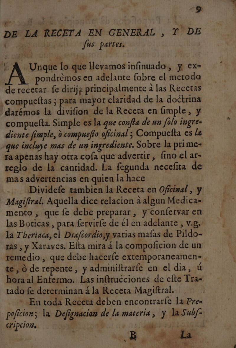 DE LA RECETA EN GENERAL , Y DE E fus partes. A. Unque lo que llevamos infinuado , y. €x- | pondremos en adelante fobre el metodo de recetar fe dirija principalmente a las Recetas ¿compueltas ; para mayor claridad de la doétrina darémos la divilion de la Receta en limple, y compuelta. Simple es la que confta de un folo imgre- diente fimple, d compuefto ofícinal 5 Compuelta es la que incluye mas de un ingrediente. Sobre la prime- ra apenas hay otra coía que advertir, fino el ar- reglo de la cantidad. La fegunda necefita de mas advertencias en quien la hace | Divideíe tambien la Receta en Ofícizal , y Magiftral. Aquella dice relacion a algun Medica- mento , que le debe preparar , y Confervar en las Boticas , para lerviríe de él en adelante , v.g. la Theriaca, el Drafcordio,y varias maías de Pildo- ras ¿ y Xaraves. Elta mira a la compoficion de un remedio, que debe hacerle extemporaneamen- . te , O de repente, y adminiftrarfe en el dia, ú hora al Enfermo. Las inftrucciones de elte Tra- tado le dererminan á la Receta Magiítral. - En toda Receta deben encontraríe la Pre- _pofícior; la Defignacion de la materia, y la Subf= CrIPciOn | id E ñ . 7 po Eé : B e ni 4 19/ ee 0 m7 pd ye ] ds ; , di ET. FO