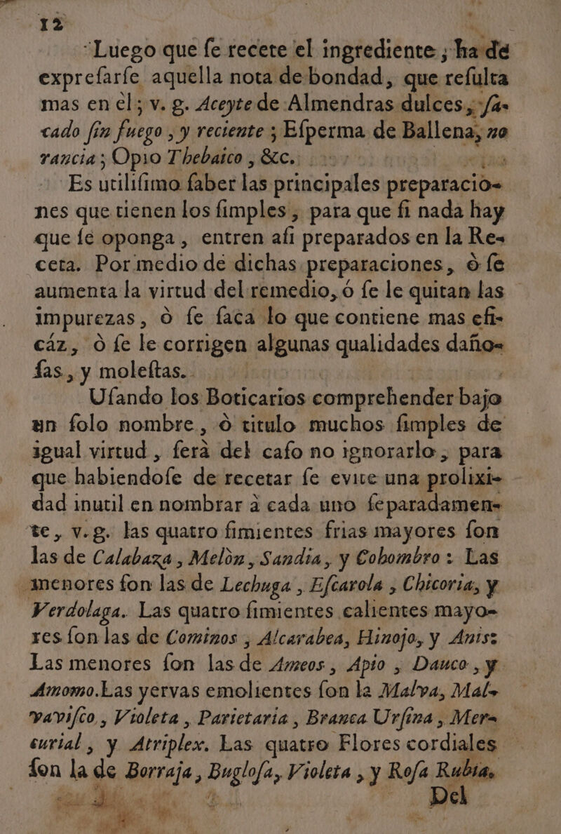 “Luego que fe recete el ingrediente ; ha de exprefaríe aquella nota de bondad, que refulra mas en el; v. g. Aceyte de: Almendras dulces, /4- cado fin Fuego , y reciente 3 Elperma de ca 20 rancia; Opio Thebaico , SLc, yy “Es yilifimafiberdas principales preparación nes que tienen los fimples , para que fi nada hay que le oponga , entren afi preparados en la Res ceta. Pormedio de dichas preparaciones, Oe aumenta la virtud del remedio, 6 fe le quitan las impurezas, O le faca lo que contiene mas efi= caz, O fe le corrigen algunas qualidades daño= as, y moleftas.. Ufando los Boticarios comprehender Pa un folo nombre , 9 titulo muchos fimples de 3gual virtud , fera del cafo no ignorarlo, para que habiendofe de recetar [e evite una prolixi- - dad imutil en nombrar a cada uno feparadamen» te, v.g. las quatro fimientes frias mayores [on lado Calabaza , Melón, Sandia, y Cobombro : Las ¡menores fon las de Lechuga, ¡Blade Chicoria, y Verdolaga. Las quatro fimientes calientes mayo- res lon las de Cominos , Alcarabea, Hinojo, y Ants: Las menores fon las de Ameos , Apio y Dauco ,y Amomo.Las yervas emolientes (on la Malva, Mal» vavi/co , Violeta , Parictaria, Branca Urfiza , Mera curial , y Atriplex, Las quatro Flores cordiales Lon la gs Bepreja, Brgla, Violeta , y Roja Rubia, Pel Ma a 5 A , qe e &gt; PEA sb 4 $ o q Sl É - pl orde /