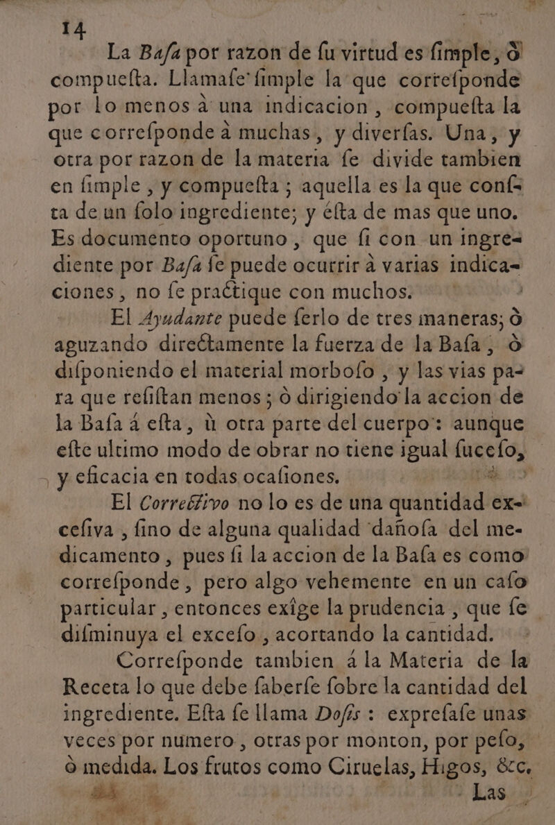 I y La Bajar por razon de [u virtud es cdi Ko) compuelta. Llamafe: fimple la que correíponde por lo menos auna indicación , compuelta la que correíponde a muchas, y diverías. Una, y otra Sn vin prdiida alerta le divide tambien en fimple , y compuefta ; aquella es la que coní= ca den falo ingredientes y élta de mas que uno. Es documento oportuno, que la con un ingre= diente por Ba/a fe puede ocurrir á varias indica= ciones, no fe praétique con muchos. El Ayudante puede ferlo de tres maneras; O aguzando direétamente la fuerza de la Baía ; dilponiendo el material morbolo , y las vias pa- ra que reliftan menos; O dirigiendo la accion de la Baía a efta, ú otra parte del cuerpo: aunque efte ultimo modo de obrar no tiene jgual eS eficacia en todas ocaliones. % El Correéfivo no lo es de una printidad EX- celiva , fino de alguna qualidad “dañoía del me- dicamento , pues li la accion de la Bala es como correfponde , pero algo vehemente en un cafo particular , entonces exige la prudencia, que le difminuya el excelo., acortando la cantidad. Correfponde áblon a la Materia de la Receta lo que debe faberle lobre la cantidad del ingrediente. Efta fe llama Dofís : exprefale unas veces por numero, otras por monton, por pelo, o medida. Los fcutos como Ciruelas, Higos, 8Zc, a RA Las