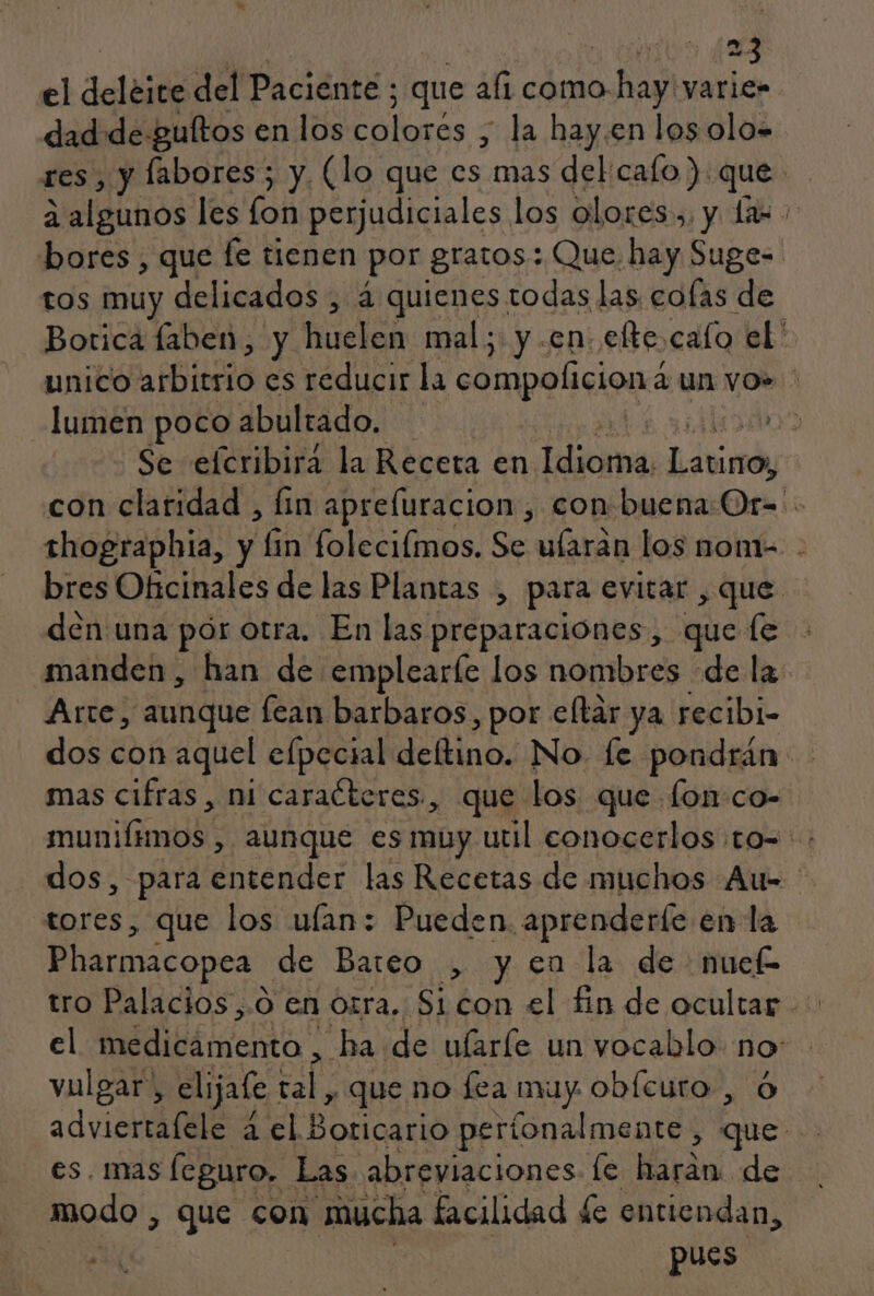 A oo 4 el deléice del Paciénte : ; que af1 como. Na varices dad de guftos en los Aeloras la hay.en los olo» res , y labores; y. (lo que ase delcalo) que a algunos les lon perjudiciales los olores, y da bores , que fe tienen por gratos: Que. hay Suge=. tos muy delicados , 4 quienes todas las cofas de Botica laben, y huelen mal; y en. efte cafo el' unico atbitsio es reducir la compoliciona a un vo» lumen poco abultado. e 09 Se efcribirá la Receta en dica havia con claridad , lin aprefuracion, con buena Or: thographia, y li q foleciímos. Se ularan los nom- . bres Oficinales de las Plantas , para evitar , que den una pór otra. En las preparaciones , que le manden , han de emplearíe los nombres de la Arte, aunque lean barbaros, por eltár ya recibi- dos con aquel elpecial Mefinó No. [e pondrán rl mas cifras , ni caraéteres., que los que fon:co- ME pt , AUNQUE ES muy util conocerlos. tO=. dos, para entender las Recetas de muchos Au= tores, que los ulan: Pueden. aprenderfe en la Pharmacopea de Bareo , yen la de nuef el lá ta ha de ularíe un vocablo. no: vulgar. » elijale A: , que no fea muy obícuro , advierta ale a el POIS períonalmente, 00 y es. mas (eguro, Las abreviaciones le harán de modo , que con mucha facilidad de entiendan, SUN pues