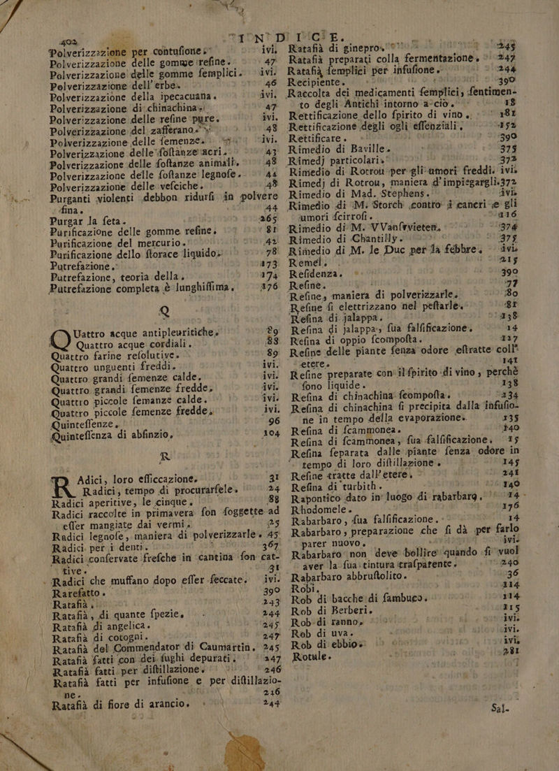 GOd Polverizzazione delle gomme :refine. 47. Ratafià preparati colla fermentazione. 0 247 Polverizzazione delle gomme femplici. ivi. Ratafià femplici ‘per infufione 0! ©. © 244 Polverizzazione dell’erbe. . 00 46 Recipiente. — © ih o a inttoti 910390 Polverizzazione della ipecacuana . ivi. Raccolta dei medicamenti femplici, fentimen- Polverizzazione di:chinachina»i a7 to degli Antichi intorno ‘a-cio 0 | 18 Polverizzazione delle refine pure. ivi. Rettificazione dello fpirito di vino,‘ 181 Polverizzazione del zafferano.» &gt; 48 Rettificazione degli ogli effenziali, 115% Polverizzazione delle femenzea. + ivi. Rettificare. adi Gel | ‘390 Polverizzazione delle'foltanze acri. 43 Rimedio di Baville. 1375 Polverizzazione delle foftanze animali. ‘48 Rimedj particolari»' 373 Polverizzazione delle fotanze' legnofe .- Polverizzazione delle vefciche. © | (48 Purganti violenti .debbon ridurfi in polvere fina. 44 Purgar la feta. 365 Purificazione delle gomme refine. D3: Purificazione del mercurio .' 4 Purificazione dello ftorace liquido» 78 Putrefazione .' 273 Putrefazione, teoria della. 174 Putrefazione completa .è lunghiffima, 176 Q Uattro acque antipleuritiche. Lg ì Quattro acque cordiali. 88 Quattro farine refolutive» 89 Quatero unguenti freddi. ivi. Quattro grandi femenze calde, ivi. Quattro grandi femenze fredde, Avi. Quattro piccole femanze calde. ivi. Quattro piccole femenze fredde. ivi. Quinteffenze, 96 Quinteffenza di abfinzio, 104 R TY Adici, loro efficcazione. [Ri Radici, tempo di procurarfele» 24 Radici aperitive, le cinque. | 88 fon foggette ad È »| b, effer mangiate dai vermi. Radici legnofe, maniera di polverizzarle. 45. Radici. per i denti. LARE 1 367 ‘Radici confervate ‘frefche in cantina fon cat- tive gi | Radici che muffano dopo efler feccate. .ivi. Rarefatto . | voti 390 ‘Ratafià pi 0. 233 Ratafià , di quante fpezie, 244 Ratafià di angelica. 245 Ratafià di cotogni. apc Ratafià del Commendator di Caumartin. 245 Ratafià fatti con dei. fughi depurati. 247 Ratafii fatti. per diftillazione. 246 Ratafià fatti per infufione e per diltillazio- n det 246 244 w ne. Ratafià di fiore di arancio» » Rimedio di Rotroi per gliumori freddi. ivi» Rimedj di Rotrou, maniera d’impiegargli.372 Rimedio di Mad. Stephens. | dvib Rimedio di M: Storch contro i caneri e' gli umori fcirrofi . ‘016 Rimedio di M. VVanfrvieten. -1874 Rimedio di «Chantilly. (00 50 910999 ‘ Rimedio di M. le Duc pet la febbre. -- divi Remel. pt i ed 21039 Refidenza. © 390 Refine. go fniia 177 ‘Refine, maniera di polverizzarle. 80 Refine fi elettrizzano nel peftarle. 81 ‘Refina di jalappa. s990ì saggi Refina di jalappa-» fua falfificazione. 14 R'efina di oppio fcompofta. 137 Refine ‘delle piante fenza odore eftratte coll | ‘etere. ; 141 Refine preparate con'ilfpirito ‘di vino 4 perchè fono liquide. | 138 Refina di chinachina feompofta. 334 Refina di chinachina {i precipita dalla infufio- rie in tempo della evaporazione. 135 Refina di fcammonea. 140 Refina di fcammonea, fua falfificazione, 15 Refina feparata dalle piante fenza odore in °. tempo di loro diftillazione . 145 Refine tratte dall’etere, &lt; 241 Refina di turbith . vi 140 Rapontico dato in luogo di rabarbarg .'‘ I4 - Rhodomele. tu: 13%] 76 Rabarbaro , fua falfificazione, +. 14 Rabarbaro , preparazione che fi dà per farlo è parer NUOVO. — Maro: ivi. Rabarbaro‘ non deve bollire’ quando «fi vuol ‘© aver la fua: tintura crafparente 1.240 Rabarbaro abbruftolito. | 136 Robi. 114 Rob di bacche: di fambuca. 114 Rob di Berberi. 115 Rob-di ranno» ‘ivi. ‘Rob di uva. ivi. Rob di ebbio» : ivi Rotule. 381 Sal.