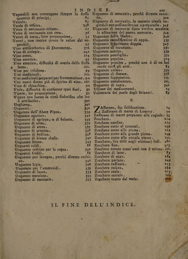 Vegetabili non contengono fempre la ftefla quantità di principj. 185 Veicolo» 87 Verde di :«vefcica. 238 “Vetro di antimonio :tritato.» * II “Vetro di antimonio .con cera. 56 ‘'Vermi «di terra, ‘loro preparazione, 35 ‘Vermi., «non «toccan :punto le .refine «dei ve- ‘getabili. 25 *Vino antifcorbutico di Duromette. 376 Vino di :ciriegie. 3241 *Vino :cotta» 114 “Vino emetico. 95 ‘Vino emetico , difficoltà di averlo della Mefla è forza. ivi, ‘Vino per infufione. | 94 ‘Vini medicinali. . Ar “Vini medicinali preparati per fermentazione ,:94 Vini nuovi «danno più di fpirito «di vino. 181 ‘Vino di chinachina. 94 ‘Viole, difficoltà di «confervar «quei fiori. 32 “Vipere, lor preparazione. i Vipere non hanno la virtà fudorifica :che lor «fi attribuifce + ‘391 ‘Unghietta. 391 :Unguentio- 33% “Unguento dell’ Abate Pipon. ‘339. Wnguento egiziaco, 3341 Unguento di agrippa; «o di brionia, 335 :Unguento di altea. 339 Unguento di arceo, 337 Unguento di artanita, ‘336 — ‘Unguento di bafilico. 338 Unguento di bianco rhafis. 340 ‘Unguento ‘bruno. ‘343 Unguenti caldi. 7 88 Unguento cedrino per la rogna. 34% Unguenti freddi. i 88 iUnguento per larogna, perchè diventa «cedri- :N0 è 34% ‘Upguento bigio. 346 ‘Unguento per l’.emorroidi. 339 ‘Unguento-di lauro. 333 Unguento marziato » 333 Unguento di mercurio, 343 Zucchero di latte, Zucchero di ‘orzo. Zucchero perlato. &lt; ‘Zucchero raffinato. n Zucchero rofato. Zucchero reale. Zucchero terrato . Zucchero tratto dal mele. a Miag: 407 la U giento idi mercurio s perchè diventa ranci-. 0, 344 Unguento di mercurio, le materie oleofe ve- :getabili non poffono fervire a prepararlo . 345 ‘Ungueato di mercurio fatto vecchio accelera la eftinzione del’ nuovo mercurio. 344 Unguento della Madre. 340 ‘Unguento smondificativo di ‘appio. 335 ‘Unguento pieno doppio. 343 “Unguento“di nicoziana » 332 Unguento mutrito.. 339 Unguento pomfoglio è 337 Unguento populeo . i 324 Unguento populeo ., perchè non è di un bel «verde tutti gli anni. 85 Unguento rofato + 332 ‘Unguento di ftorace. 338 Unguento fuppurativo. ivi. “Unguento tettafarmaco, ivi. Unguento di tuzia. 34I Uftione dei medicamenti. 25 Vulnerarie del paefe degli Svizzeri. 89 ZL TAfferano, fua falfificazione. 14 Zafferano di marte di Lemery. 54 Zafferano di marte preparato alla rugiada.» 55 ‘Zucchero . 214 Zucchero candito. _2Is Zucchero cotto al caramel. 259 ‘Zucchero cotto alla piuma. 214 E Zucchero cotto alla grande piuma. - 249 Zucchero cotto alla piccola piuma. ivi Zucchero , {ua dofe negli ielettuarj fodi. 282 Zucchero fino. AI 215 Zucchero tenuto trent'anni non è veleno» si e