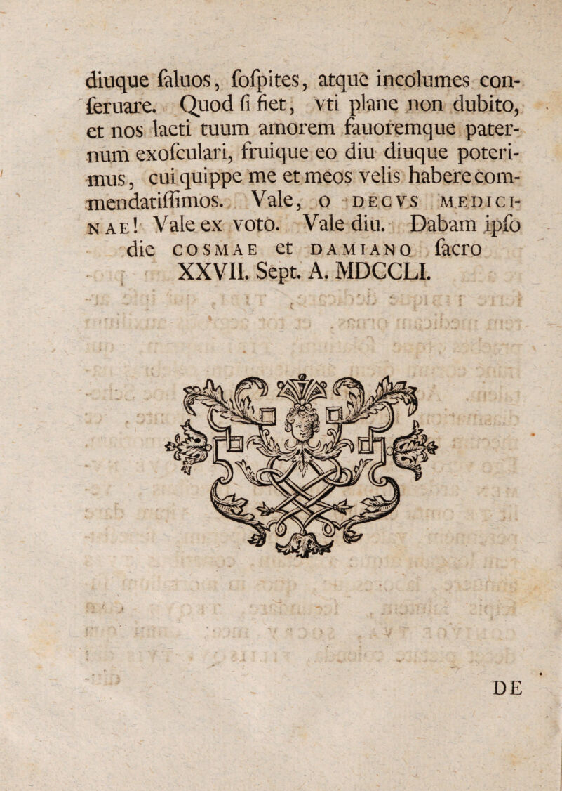 diuque faluos, fofpites, atque incolumes con- feruare. Quod (i fiet, vti plane non dubito, et nos laeti tuum amorem fauoremque pater¬ num exofculari, fruique eo diu diuque poteri¬ mus , cui quippe me et meos velis habere com- mendatiffimos. Vale, o decvs medici¬ nae! Vale ex voto. Vale diu. Dabam ipfo die cosmae et damiano facro XXVII. Sept. A. MDCCLI. DE