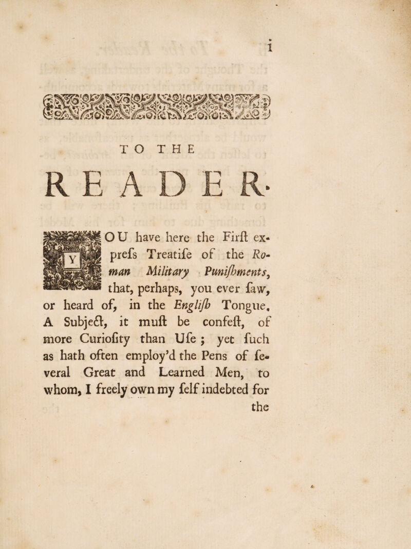 O U have here the Firfl: ex- prefs Treatife of the Ro¬ man Military Punijhments, that, perhaps, you ever faw, or heard of, in the Englijb Tongue. A Subject, it muft be confeft, of more Curiofity than Ufe j yet fuch as hath often employ’d the Pens of fe« veral Great and Learned Men, to whom, I freely own my felf indebted for the <