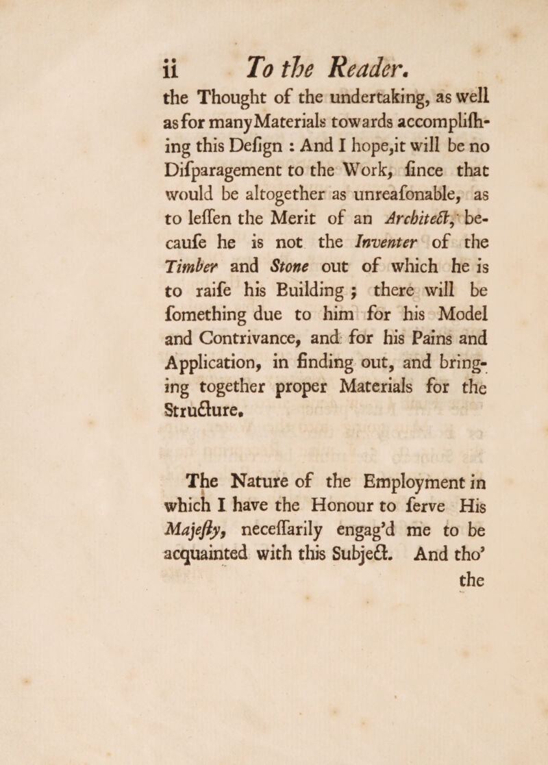 the Thought of the undertaking, as well as for many Materials towards accomplilh- ing this Defign : And I hope,it will be no Difparagement to the Work, fince that would be altogether as unreafonable, as to leffen the Merit of an Architect, be- caufe he is not the Inventer of the Timber and Stone out of which he is to raife his Euilding ; there will be fomething due to him for his Model and Contrivance, and for his Pains and Application, in finding out, and bring- ing together proper Materials for the Stru&ure. The Nature of the Employment in which I have the Honour to ferve His Majefiy, neceflarily engag’d me to be acquainted with this Subject. And tho’