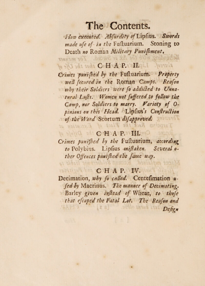 k'Hoiv executed. Abfurdity 0/Lipfius. Swords wade ufe of * in the Fuftuarium. Stoning to Death no Roman Military Punijbment# v--' * V' * v v . V „ . A. v , . CHAR II. Crimes punifhed by the Fuftuarium. Property well fecured in the Roman Camps. Reafon why their Soldiers were fo additted to Unna¬ tural Lufts. Women not fuffered to follow the Camp, ncr Soldiers to marry. Variety of 0- pinions on this Head. Lipfius* Conjiruftion of the Word Scortum d if approved. C H A P. III. Crimes punifhed by the Fuftuarium, according to Polybius. Lipftus miftaken. Several 0- ther Offences punifhed the fame way. CHAP. IV. Decimation, why fo called. Centefimation fi¬ fed by Macrinus. The manner of Decimating. Barley given inftead of Wheat, to thofe that efcaped the Fatal Lot. The Reafon and Defign