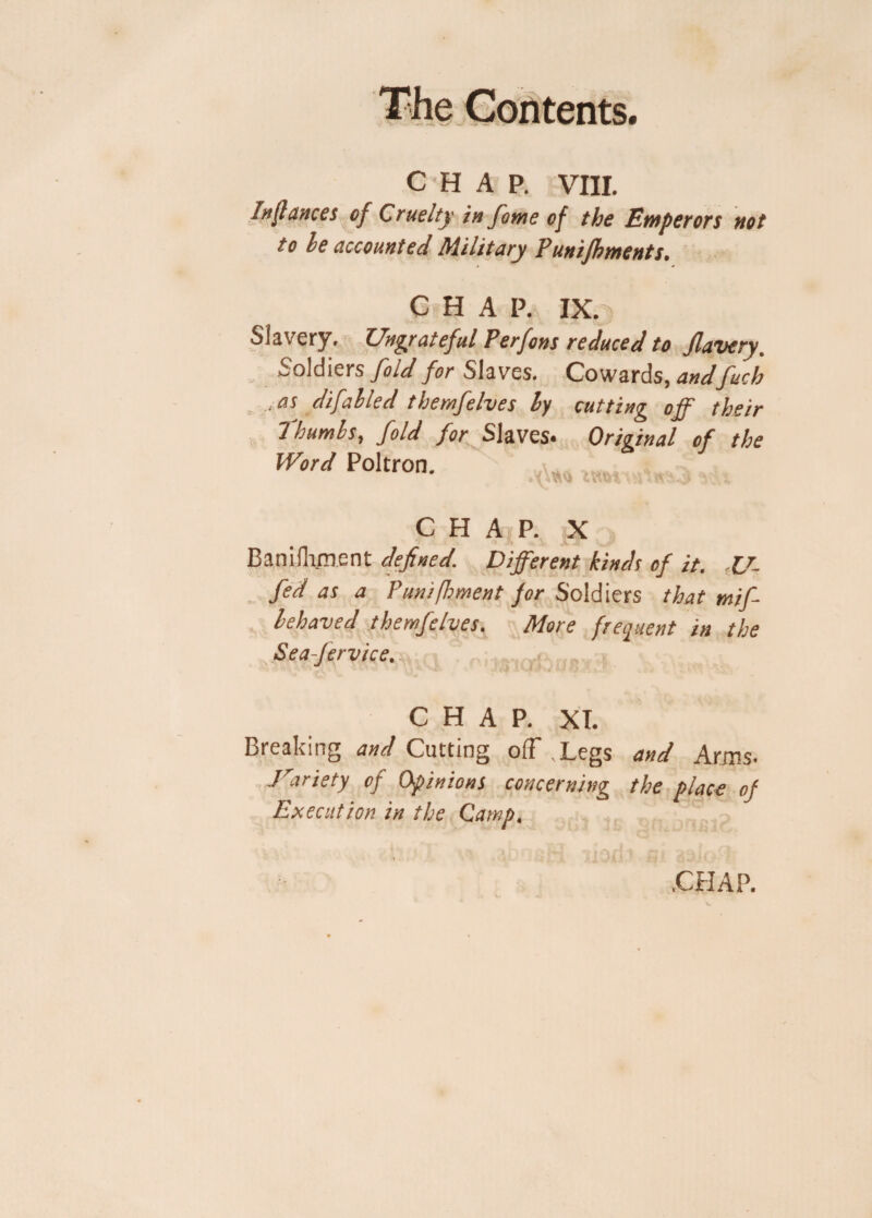 CHAP. VIII. fa (lances of Cruelty in fome of the Emperors not to le accounted Military Pun foments. CHAP. IX. Slavery. Ungrateful Perfons reduced to Jlavery. Soldiers fold for Slaves. Cowards, andfuch ,as difahled themfelves ly cutting off their Thumbs, fold for Slaves. Original of the Word Poltron. t.vl. CHAP. X Bani(lament defined. Different kinds of it. 17- fid as a Punifoment fir Soldiers that mifi lehaved themfelves. More frequent in the Sea-Jervice. CHAP. XT. Breaking and Cutting o(F .Legs and Arms. ■Variety of Opinions concerning the place of Execution in the Camp, CHAP.