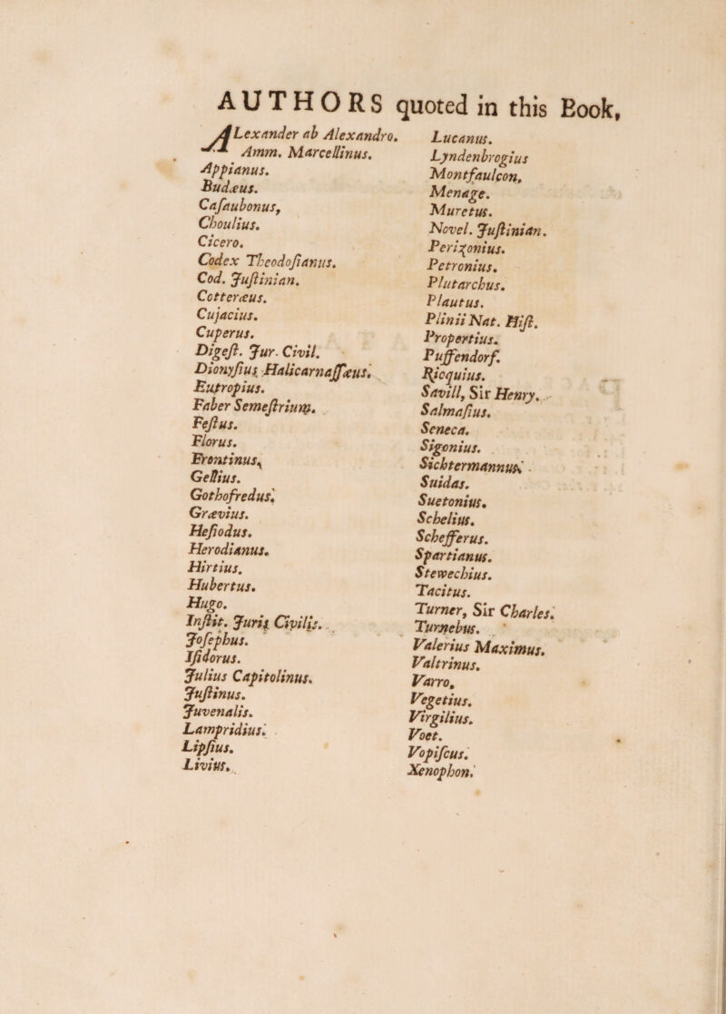 AUTHORS quoted in this Eook, Alexander ab Alexandra. Amm. Marcellinus. Apfianus. Budxus. Cafaubonus, Choulius. Cicero. Codex Thcodoftanus. Cod. Juft ini an. Cctteraus. Cujacius. Cuperus. Digeft. Jur. Civil. Dionyftus Halicarnaffxus. Bupropius. Faber Semeftriuty. Feftus. Florus. Frontinus, GeUius. Gothofr edits. Grxvius. Heftodus. Herodianus. Hirtius. Hubertus. Hugo. Inftit. Juris Civilij. Jofepbus. Ifidorus. Julius Capitolinus. Juftinus. Juvenalis. Lampridius. Lipfius. Li vim. Luc anus. Lyndenbrogius Montfaulcon, Menage. Muretus. Hovel. Juft ini an. Peri^onius. Petronius. Flutarchus. Plautus. Piinii Nat. Hift. Propertius. Puffendorf. Bjcquius. Savill, Sir Henry. S aim aft us. Seneca. Sigcnius. Sichtermannus. - Suidas. Suetonius• Scbelius. Scheffer us. Spartianus. Stewechius. Tacitus. Turner, Sir Charles. Turnebus. Valerius Maximus. Vtltrinus. Varro, V?getius. Virgilius. Voet. Vopifcus. Xenophon,