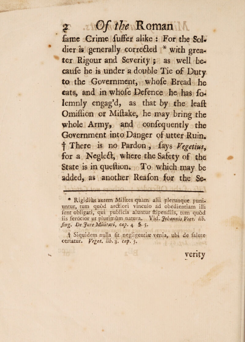 jr Of the Romany! ft. fame Crime fuffer alike : For the Sol¬ dier is generally corredted * with grea¬ ter Rigour and Severity j as well be- caufe he is under a double Tie of Duty to the Government, whofe Bread he eats, and in whofe Defence he has fo- lemnly engag’d, as that by the leaft Omiffion or Miftake, he may bring the whole Army, and confequently the Government into Danger of utter Ruin, f There is no Pardon , fays Vegetias, for a Negledl, where the Safety of the State is in queftion. To which may be added, as another Reafon for the Se- * Rigidiiis autem Milites quam alii plerunque puni- untur, turn quod ardiori vinculo ad obedientiam illi funt obligati, qui pubilcis aluntur ftipendiis, turn qu6d iis ferocior ut piurimum natura. Vid. Jcbannis Vcet. lib, fwg. De Jure Militarij cap. 4 §.5. t Siquidem nulla lit negligently yenia, ubi de falute certatur. Ve^et. Tib, 3. cap.f. verify