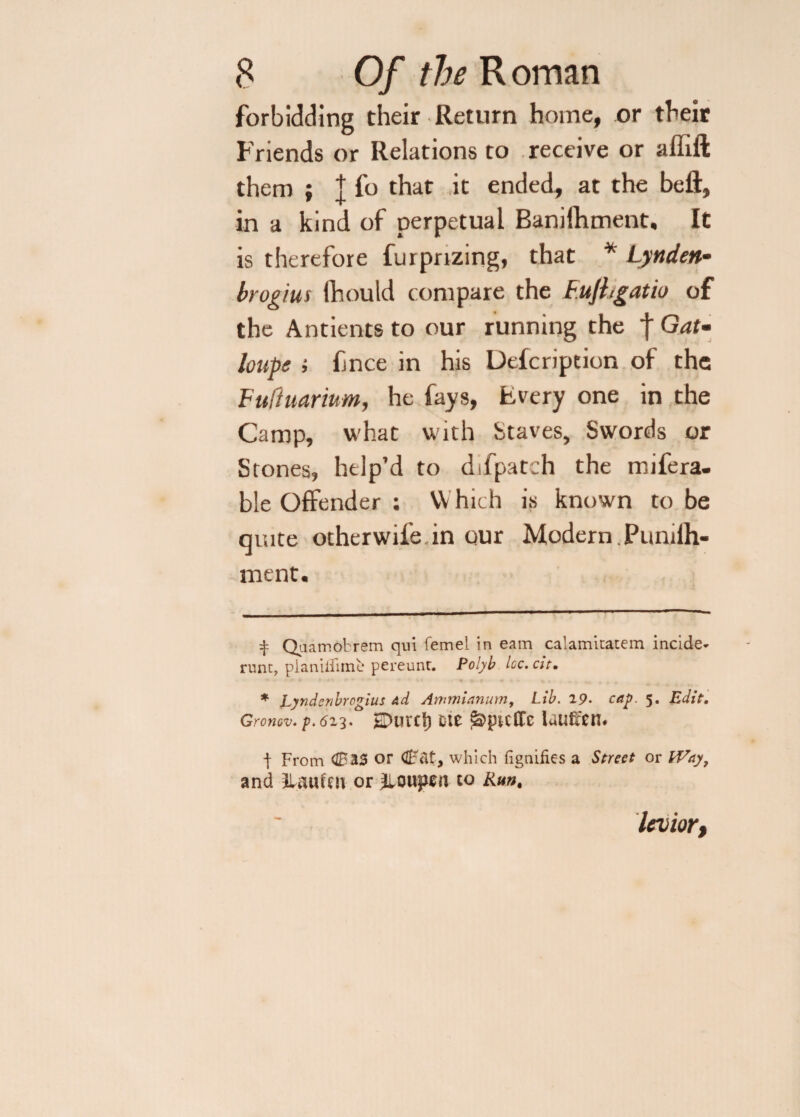 forbidding their Return home, or their Friends or Relations to receive or affift them ; j fo that it ended, at the bell, in a kind of perpetual Banilhment, It is therefore furpnzing, that * * Lynden- brogius fhould compare the F.ujhgatio of the Antients to our running the f Gat- loupe ; fnce in his Delcription of the Fuftuarium, he fays, Every one in the Camp, what with Staves, Swords or Stones, help’d to difpatch the mifera- ble Offender : VY hich is known to be quite otherwife in our Modern . Punilh- ment. t Quamobrem qui femel in earn calamitatem incide- runt, pianilfimc pereunt. Polyb Icc.cit• * Lyndenbrogius Ad Ammianum, Lib. 19. cap. 5, Edit. Gronov. p. 613.  EDurcl) m j&jn-cffc lautfen. | From <1033 or Cat, which iignifies a Street or iVay, and Haufm or JlQiqtfn to Run, levior,