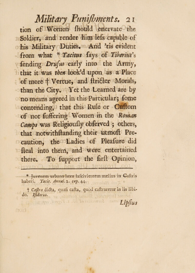 tion of Women fhould enervate the Soldier, and render him lels capable of his Military Duties. And ’cis evident from what * Tacitus fays of Tiberius’s fending Drufus early into the Army, that it was then look’d upon as a Place of more f Vertue, and ftri£ler Morals, than the City. Yet the Learned are by no means agreed in this Particular; fome contending, that this Rule or Cuftom of not fuffering Women in the Roman Camps was Religioufly obferved ; others, that notwithftanding their utmofl; Pre¬ caution, the Ladies of Pleafure did Real into them, and were entertained there. To fupport the firfl Opinion, * Juvenem urbano luxu lafcivientem melius in Caftris haberi. Tacit. Annal.z. cay. 44. | Caflra di&a, quad cafta, quod caftrarecur in iis libi¬ do. IJidorus. Lipjius