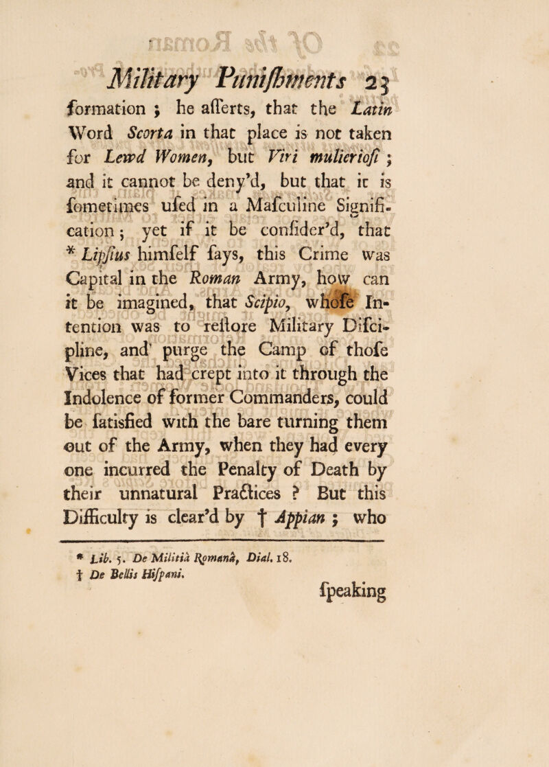 rx S 2 formation ; he aflerts, that the Latin Word Scorta in that place is not taken for Lewd Women, but Viri mulieriofi; and it cannot be deny’d, but that it is r * J~J’ A/f/'v c* iemetimes uled in a Malculme Signin- cation; yet if it be coniider’d, that * Lipjius himfelf fays, this Crime was Capital in the Roman Army, how can it be imagikivu, , tendon was to reilore Military Difci- pline, and’ purge the Camp of thofe Vices that had crept into it through the 4 jnElo’QiiT ° Indolence of former Commanders, could be fatisfied with the bare turning them out of the Army, when they had every one incurred the Penalty of Death by their unnatural Praflices ? But this Difficulty is clear’d by f Appian ; who * Lib. 5. De Militia Dial. 18. f De Beilis Hifpani. fpeaking