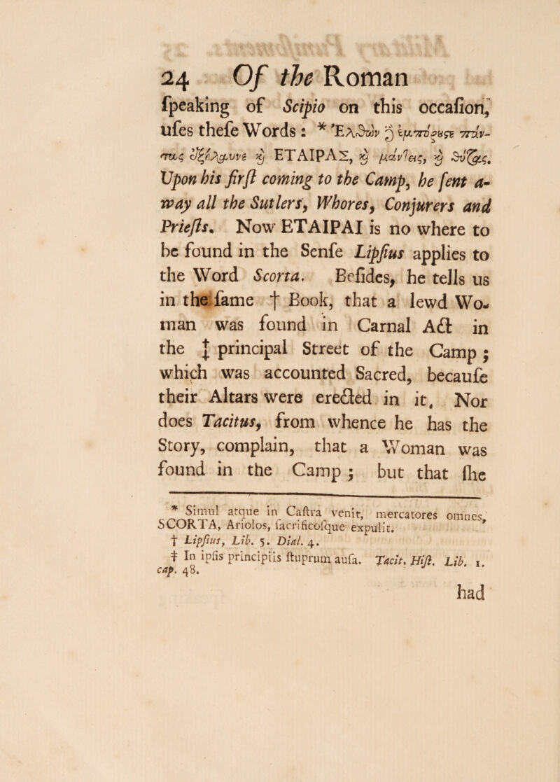 fpeaking of Scipio on this occafion, ufes thefe Words: * * ’Ea^w 5 77V, v- TVL,i Xj ETAIPAS, X) (Actvlets, 'it Suf&C. Upon his fir ft coming to the Camp, be fern a- rvay all the Sutlers, Whores, Conjurers and Prlefts. Now ETAIPAI is no where to be found in the Senfe Lipfius applies to the Word Scorta. Befides, he tells us in the fame j Book, that a lewd Wo¬ man was found in Carnal Ad in the | principal Street of the Camp ; whiph was accounted Sacred, becaufe their Altars were ereded in it. Nor does Tacitus, from whence he has the Story, complain, that a Woman was found in the Camp; but that fhe * Simul atqiie irq Caftra venit, mercatores omnes' SCORTA, Ariolos, iacrificofque expulit. * t Lipfius, Lib. 5. Dial. 4. * In iPfls pnncipiis ftuprum aufa. Tacit. Hifl. Lib. 1 cap. 48. had