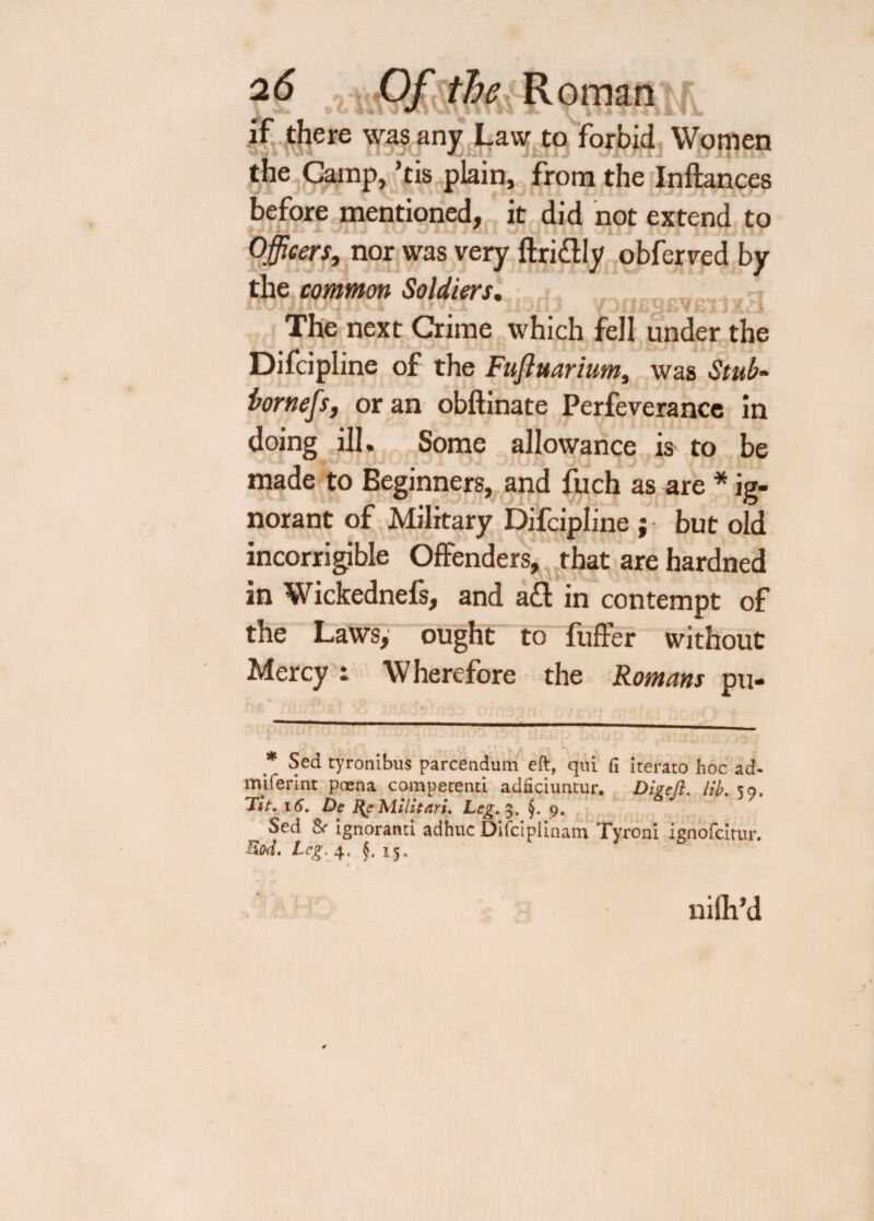 if there was any Law to forbid Women the Camp, ’tis plain, from the Inftances before mentioned, it did not extend to Officers, nor was very ftriftly obferved by the common Soldiers. • j., ni i < ii-Jiij YJufiSJSYbijXa The next Crime which fell under the Difcipline of the Fufiuarium, was Stub- bornefs, or an obftinate Perfeverance in doing ill. Some allowance is to be made to Beginners, and fuch as are * ig¬ norant of Military Difcipline ; but old incorrigible Offenders, that are hardned in Wickednefs, and aft in contempt of the Laws, ought to fuffer without Mercy - Wherefore the Romans pu- Sed tyronibus parcendum eft, qui Ci iterato hoc ad- miferint poena competenti adficiuntur. Digejl. lib. 59. 'lit. 16. Dc % Mi lit nr i. Leg. 3. §. 9. Sed & ignoratiti adhuc Difcipiinam Tyroni ienofeirur. Rod. Leg. 4, x5. rft a 1 ir nilh’d