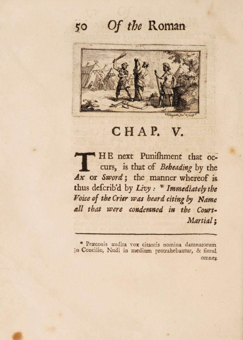 CHAP. V. THE next Punifliment that oc¬ curs, is that of Beheading by the Ax or Sword; the manner whereof is thus defcrib’d by Livy: * Immediately the Voice of the Crier was heard citing by Name all that were condemned in the Court- Martial } # Praeconis audita vox citantis nomina damnatorutn In Conciiio* Nudi in medium protrahebantur, Sc fimul omaeg