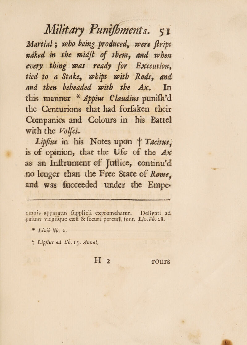 Martial; who being produced, were ftript naked in the tnidfl of them, and when every thing was ready for Execution, tied to a Stake, wbipt with Rods, and and then beheaded with the Ax. In this manner * * Appius Claudius punifh’d the Centurions that had forfaken their Companies and Colours in his Battel with the Volfc'u Lipfius in his Notes upon f Tacitusf is of opinion, that the Ufe of the Ax as an Inftrument of Juftice, continu’d no longer than the Free State of Romef and was fucceeded under the Empe* cmnis apparatus fupplicii expromebatur. Deligati ad pakun virgifque cxfi & fecuri perculTi funt. LivJib. a8„ * Livii lib. 2. t Lipfms ad lib. 15, Anna!, H 2 rours