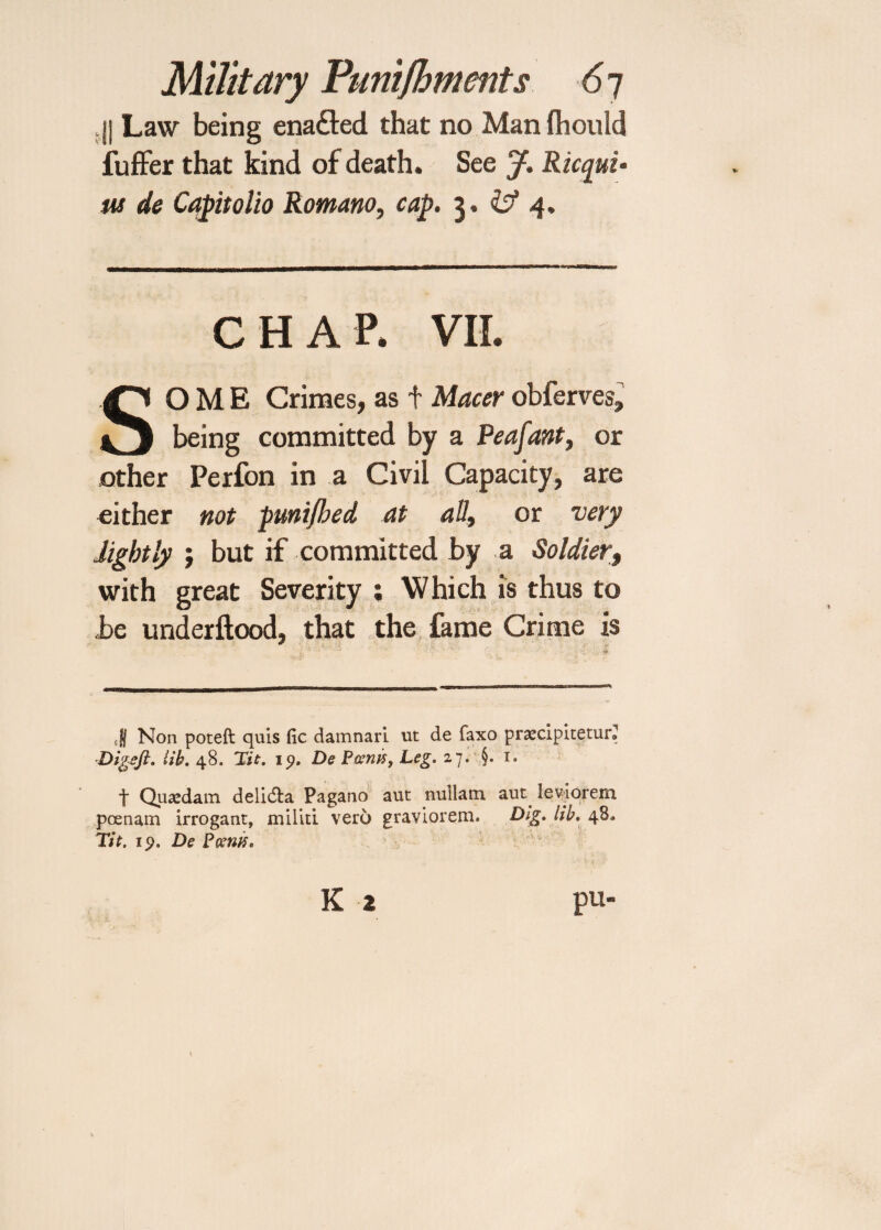 I) Law being enafted that no Man Ihould fuffer that kind of death. See J. Ricqui* us de Capitolio Romano, cap. 3. & 4, CHAP. VII. SOME Crimes, as + Macer obferves, being committed by a Peafant, or other Perfon in a Civil Capacity, are either not pmijbed at all, or very lightly $ but if committed by a Soldier, with great Severity ; Which is thus to be underftood, that the fame Crime is ■ II Non poteft quis fie damnari ut de faxo praecipitetur® Digzjl. lib. 48. Tit. 19. De P&nif, Leg. 27. §. 1. t Quaedam delidta Pagano auc nullam aut leviorem poenam irroganr, militi vero graviorem. Dig. lib. 48* Tit. 19. De Poems.