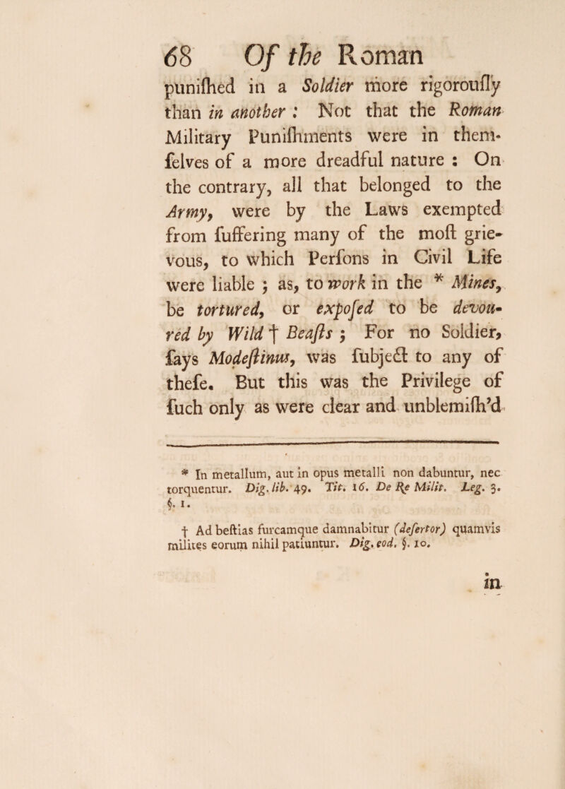 punifiled in a Soldier more rigoroufly tSian in another : Not that the Roman Military Puniflunents were in them* felves of a more dreadful nature : On the contrary, all that belonged to the Army, were by the Laws exempted from fuffering many of the mod grie¬ vous, to which Perfons in Civil Life were liable ; as, to work in the * Mines, be tortured, or exposed to be devou¬ red by Wild | Beafls } For no Soldier, fays Modefiinus, was fubjefl to any of thefe. But this was the Privilege of fuch only as were clear and unblemifh’d * In metallum, aut in opus metalli non dabuntur, nec torquentur. Dig Jib. 49. Tte. 16. De Re Milit. Leg. 3. §, 1. t Adbeftias furcamque damnabirur (defertor) quamvis milites eorum nihil patiuntur. Dig. eod. §. io# in