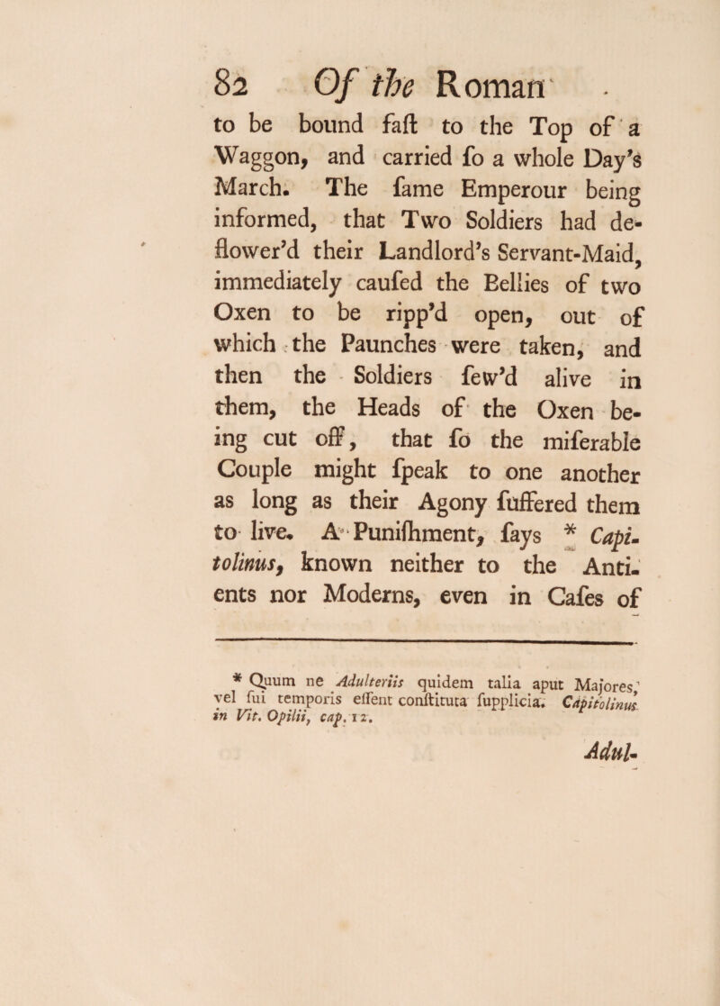 to be bound fail to the Top of a Waggon, and carried fo a whole Day’s March. The fame Emperour being informed, that Two Soldiers had de¬ flower’d their Landlord’s Servant-Maid, immediately caufed the Bellies of two Oxen to be ripp’d open, out of which , the Paunches were taken, and then the Soldiers few’d alive in them, the Heads of the Oxen be¬ ing cut off, that fo the miferable Couple might fpeak to one another as long as their Agony fuffered them to live. A’■ Punifhment, fays * Capi- tolinus, known neither to the Anti- ents nor Moderns, even in Cafes of * Quum ne Adulteriis quidem talia aput Majores1 vel fui temporis el fen: conftituta fupplicia. Capitolinus. in Vit. Opiliij cap. i z. Adul-