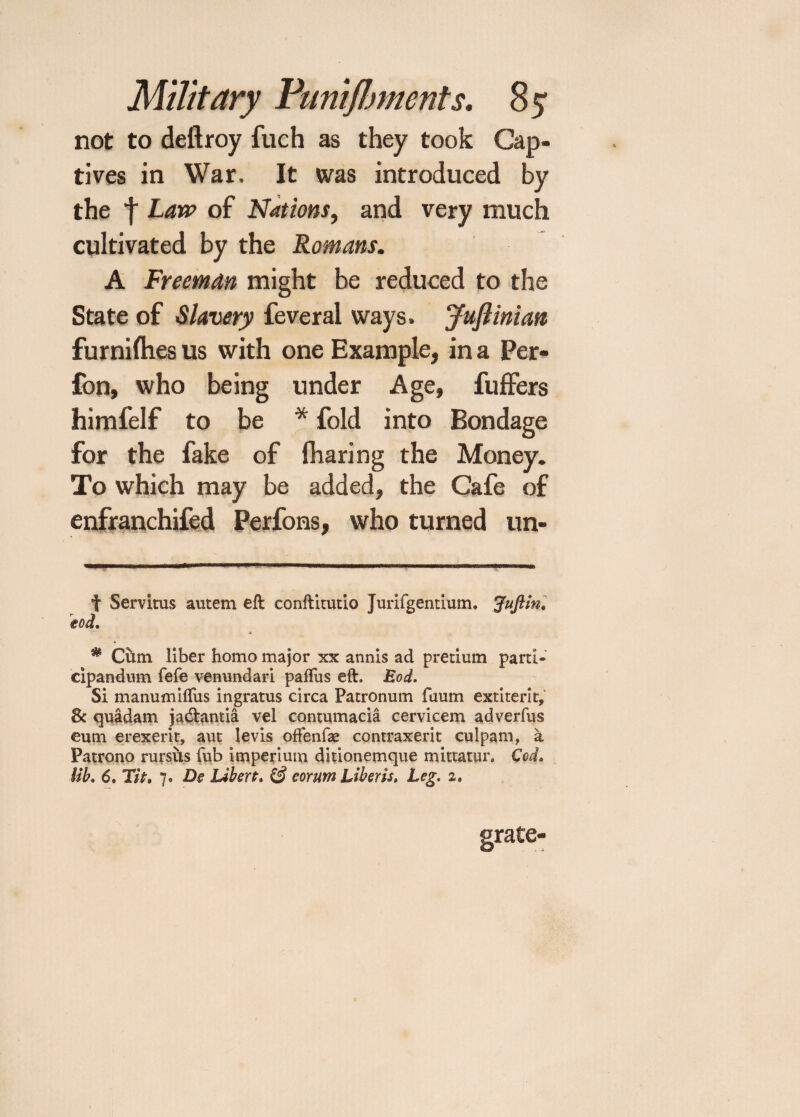 not to deftroy fuch as they took Cap¬ tives in War. It was introduced by the f Law of Nations, and very much cultivated by the Romans. A Freeman might be reduced to the State of Slavery feveral ways. Juftinian fur nifties us with one Example, in a Per- fon, who being under Age, fuffers himfelf to be * * fold into Bondage for the fake of fharing the Money. To which may be added, the Cafe of enfranchifed Perfons, who turned un- t Servitus autem eft conftitutio Jurifgentium, Juftin, tod. ■ * * Cum liber homo major xx annis ad pretium parti- cipandum fefe venundari paflus eft. Eod. Si manumifTus ingratus circa Patronum faum extiterit, 8c quadam ja&antia vel contumacia cervicem adverfus eum erexerit, aut levis offenfae contraxerit culpam, a Patrono rursus Tub imperium ditionemque mittatur. Cod. lib. 6. Tit, 7. De Libert. (§ e or urn Liber is. Leg. 2. grate-