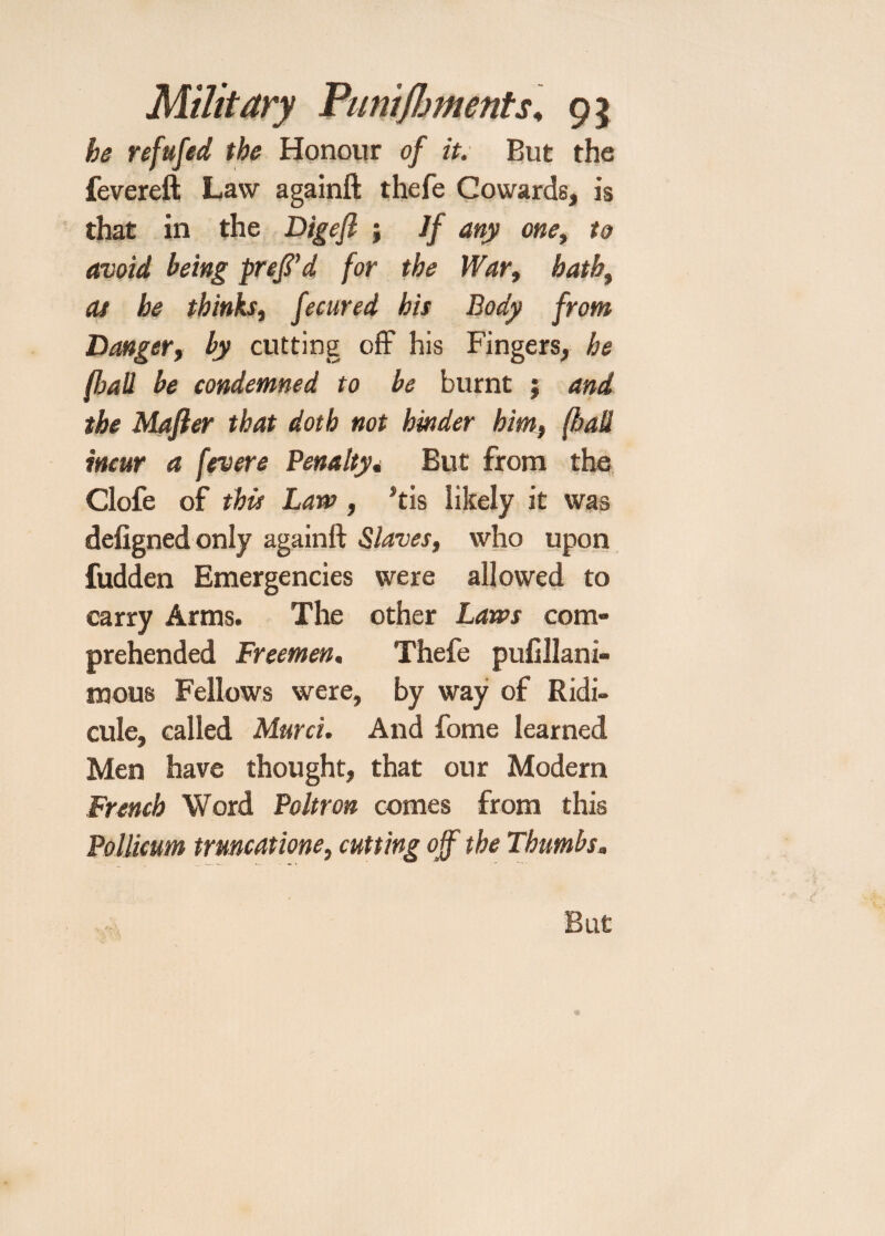 he refufed the Honour of it. But the fevereft Law againfl: thefe Cowards, is that in the Digefl ; If any one, to avoid being pref’d for the War, hathi at he thinks, fecured his Body from Danger, by cutting off his Fingers, he (hall be condemned to be burnt j and the Mafter that doth not hinder him, (hall incur a fevere Penalty. But from the Clofe of this Law , Stis likely it was defigned only againfl; Slaves, who upon fudden Emergencies were allowed to carry Arms. The other Laws com¬ prehended Freemen, Thefe pufillani- mous Fellows were, by way of Ridi¬ cule, called Murci. And fome learned Men have thought, that our Modern French Word Poltron comes from this Pollicum trmcatione, cutting off the Thumbs. But