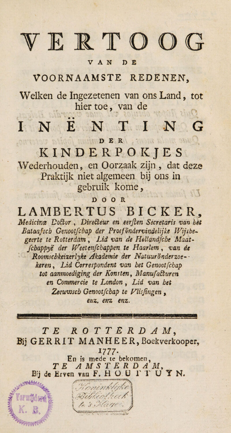 VERTOOG VAN DE VOORNAAMSTE REDENEN, 4 \ Welken de Ingezetenen van ons Land, tot hiertoe, van de INENTING DER KINDERPOKJES Wederhouden, en Oorzaak zijn , dat deze Praktijk niet algemeen bij ons in gebruik kome, DOOR LAMBERTUS BICKER, Medicina Dofikor, Directeur en eerjien Secretaris van bét Eataafscb Genootfcbap der Proefondervindelijks Wijsbe¬ geerte te Rotterdam , Lid van de Hollandjebe Maat- febappye der Weetenfcbappen te Haarlem, van de Roomscbkeizerlyke Akademie der Natuuronderzoek- keren, Lid Correspondent van bet Genootfcbap tot aanmoediging der Konstent Manufacturen en Commercie te London, Lid van bet Zeeuwscb Genootfcbap te Vlisfingen , enz» enz enz. TE ROTTERDAM, Bij GERRIT MANHEER,Boekverkooper, *777* En is mede te bekomen, TE AMSTERDAM, de Erven van F.Hüü 1' 1' U Y N. iuu;ip<w> ■: •. -v /Cr/S/s/A