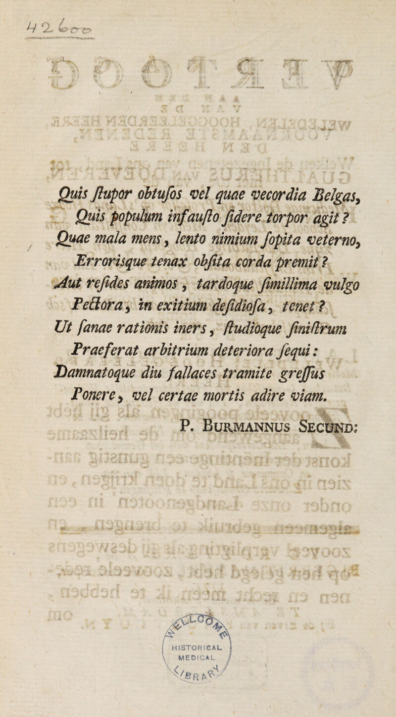 Quis flupor obtufos vel quae vecordia Belgas, Quis populum tnf 'aufto ftdere torpor agit ? Quae mala mens, lento nimium Jopita veterno, Errorisque tenax objita corda premit ? Aut rejides animos, tardoque fimïllima vulgo Peüora, in exitium dejidiofa, tenet ? Ut fanae ratimis iners, (ludioque Jinidrum Fraeferat arbitrium deteriora j'equi: Damnatoque diu fallaces tramite grejfus Ponere, vel certae mortis adire vlam. P. Bürmannüs Secund 4- - -Ji-.. VfNh
