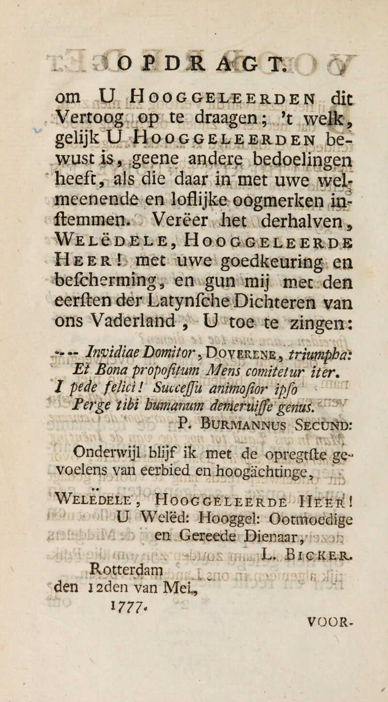 om ü Hooggeleerden dit Vertoog op te draagen; ’t welïe, gelijk U Hooggeleerden be¬ wust is, geene andere bedoelingen heeft , als die daar in met uwe web meenende en loflijke oogmerken in- ftemmen. Vereer het derhalven, Welëdele, Hooggeleerde Heer! met uwe goedkeuring en befcherming, en gun mij met den eerften der Latynfche Dichteren van ons Vaderland , U toe te zingen : - - Invidiae Domitor , Dovr.ur.NE, triumpha: Et Bona propofitum Mens comitétur iter. I pede felici! SuueJJu animofior ipfo Berge tïbi humanum denieruijfe genus. P. Burmannus Secund: Onderwijl blijf ik met de opregtfte ge¬ voelens van eerbied en hoogachtinge, * ♦ Weledele 5 Hooggeleerde Heep:! U Welëd: Hooggel: Ootmoedige en Gereede Dienaar, r: ■ ■ . *—'■.L* Bigrer- Rotterdam den j 2den van Mei, 1777-