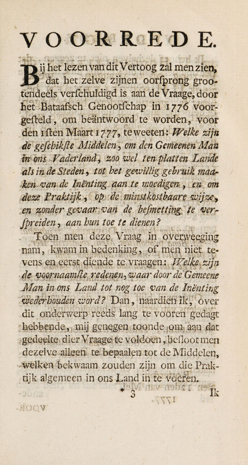 VOORREDE. -•y .1 . •• .v- . Bij het lezen van dit Vertoog zal men zien, dat het zelve zijnen oorfprong groo- tendeels verfchuldigd is aan de Vraage, door het Bataafsch Genootfchap in 1776 voor¬ gemeld, om beantwoord te worden, voor den iften Maart 1777, teweeten: Welke zijn de gefchikfte Middelen, cm den Gemeenen Man in ons Vaderland, zoowel ten platten Lande ah in de Steden, tot het gewillig gebruik maa- ken van de Inenting aan te moedigen , en om deze Praktijk, op de mmstkost baart wijze, en zonder gevaar van de befmettjng te ver- fpreiden, aan hun toe te dienen ? • • /. - = - ■ - y\ ■_ ' Z < ‘ v ' ’ : ^ % - V' v Toen men deze Vraag in overweeging nam, kwam in bedenking, of men niet te¬ vens en eerst diende te vraagen : Welke zijn de voornaamde redenen, waar door de Gemeene Man in ons Land tot mg toe van de Inenting wederhouden word? Dan, naardien ik, over dit onderwerp reeds lang te vooren gedagt hebbende, mij genegen toonde om aan dat gedeelte dier Vraage te voldoen, befloot men dezelve alleen te bepaalen tot de Middelen, welken bekwaam zouden zijn om die Prak¬ tijk algemeen in ons Land ih te voeren.