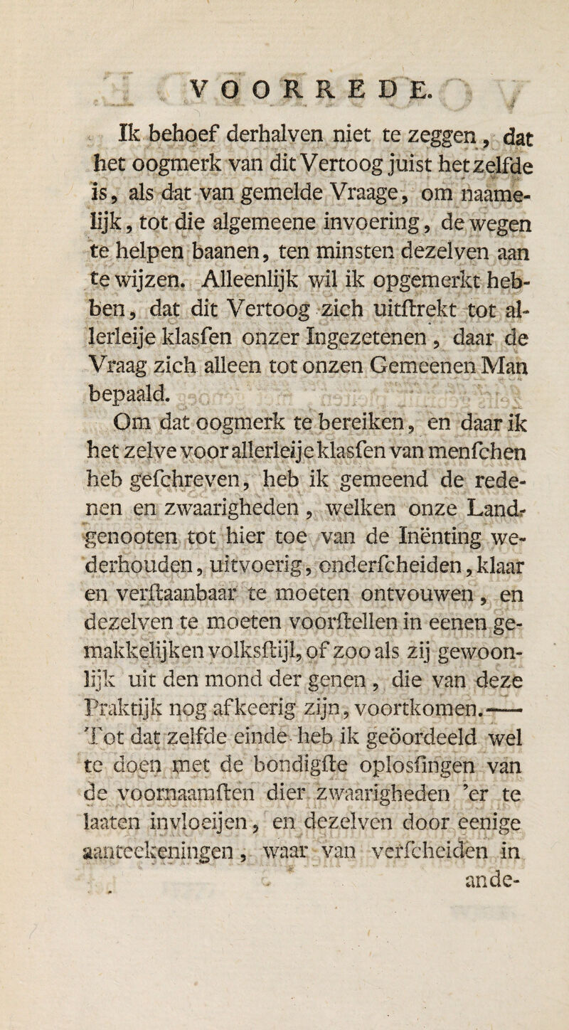 Ik behoef derhalven niet te zeggen, dat het oogmerk van dit Vertoog juist hetzelfde is, als dat van gemelde Vraage, om naame- Iijk, tot die algemeene invoering, de wegen te helpen baanen, ten minsten dezelven aan te wijzen. Alleenlijk wil ik opgemerkt heb¬ ben, dat dit Vertoog zich uitftrekt tot al- lerleije klasfen onzer Ingezetenen, daar de Vraag zich alleen tot onzen Gemeenen Man bepaald. Om dat oogmerk te bereiken, en daar ik het zelve voor allerleije klasfen van menfchen heb gefchreven, heb ik gemeend de rede¬ nen en zwaarigheden , welken onze Land? genooten tot hier toe van de Inenting we- derhouden, uitvoerig, onderfcheiden,klaar en verftaanbaar te moeten ontvouwen , en dezelven te moeten voordellen in eenen ge- makkelijken volksftijl, of zoo als zij gewoon¬ lijk uit den mond der genen , die van deze Praktijk nog afkeerig zijn, voortkomen.—— Tot dat zelfde einde heb ik geoordeeld wel te doen met de bondigfte oplosfingen van de voornaamften dier zwaarigheden ’er te laaten invloeijen, en dezelven door eenige aanteelceningen, waar van verfcheiden in ande-
