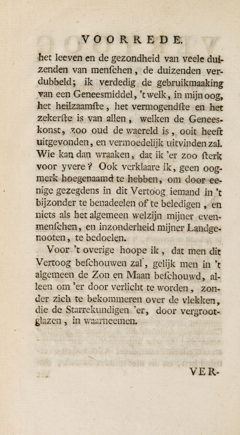 het leeven en de gezondheid van veele dui¬ zenden van menfchen, de duizenden ver¬ dubbeld; ik verdedig de gebruikmaaking van een Geneesmiddel, ’twelk, in mijn oog, het heilzaamfte, het vermogendfte en het zekerfte is van allen, welken de Genees- konst, zoo oud de waereld is, ooit heeft uitgevonden, en vermoedelijk uitvinden zal. Wie kan dan wraaken, dat ik ’er zoo fterk voor yvere ? Ook verklaare ik, geen oog¬ merk hoegenaamd te hebben, om door ee- nsge gezegdens in dit Vertoog iemand in ’t bijzonder te benadeelen of te beledigen , en niets als het algemeen welzijn mijner even- menfchen, en inzonderheid mijner Landge- nooten, te bedoelen. Voor ’t overige hoope ik , dat men dit Vertoog befchouwen zal’, gelijk men in ’t algemeen de Zon en Maan befchouwd, al¬ leen om ’er door verlicht te worden , zon¬ der zich te bekommeren over de vlekken, die de Starrekundigen ’er, door vergroot¬ glazen , in waarneemen.