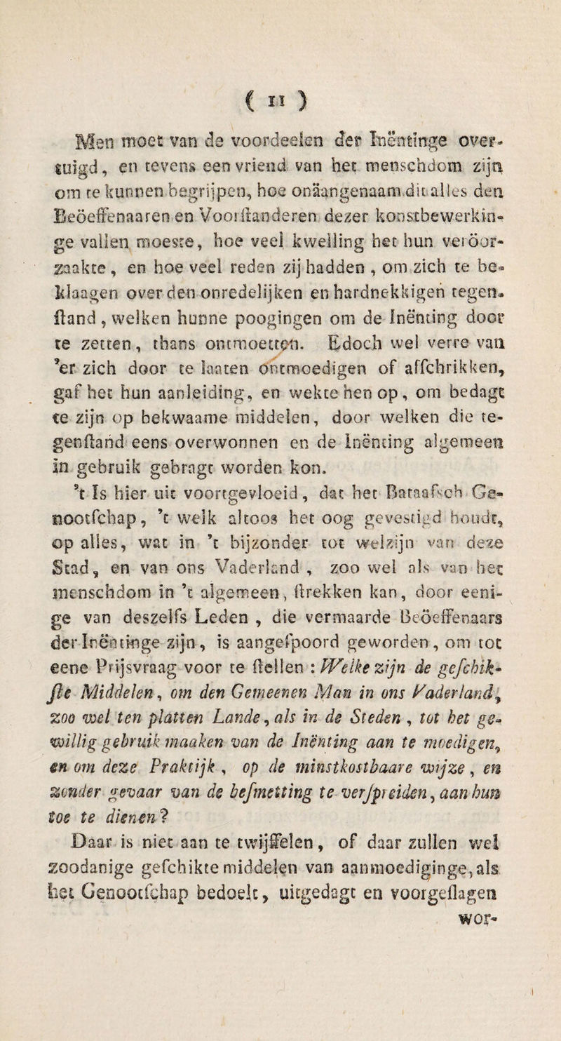 Men moet van de voordeeien der inëmmge over¬ tuigd , en tevens een vriend van het mensehdom zijn om re kunnen begrijpen, hoe onaangenaam.dit alles den Beöeffenaaren en Voorft&n deren dezer koostbevverkki» ge vallen moeste, hoe veel kwelling het hun veiöor- zaakte, en hoe vee! reden zij hadden , om zich te be* Wangen over den onredelijken enhardnekkigen tegen* iland, welken hunne poogingen om de Inenting door ce zetten, thans ontmoetten. Edoch wel verre va tl ?er zich door te laaten ontmoedigen of affchrikken, gaf het hun aanleiding, en wekte hen op, om bedagc ce zijn op hekwaame middelen, door welken die te¬ gen (land eens overwonnen en de Inenting algemeen In gebruik gebrngt worden kon. h Is hier uit voortgevloeid, dat het Baraafsch Ge- ïiootfchap, ’c welk altoos betoog gevestigd houdt, op alles, wat in ’t bijzonder tot welzijn van deze Stad, en van ons Vaderland , zoo wel als van hec mensehdom in \ algemeen, (trekken kan, door eeni- ge van deszelfs Leden , die vermaarde Beoefenaars der Inëntkige zijn, is aangefpoord geworden, om toe eene Prijsvraag voor te (lellen : Welke zijn de gefebik* fie Middelen, om den Gemeenen Man in ons Vaderland% zoo wel ten platten Lande, als in de Steden , tot het ge¬ willig gebruik maaken van de inenting aan te moedigen9 en om deze Praktijk , op de minstkostbaare wijze, en zonder gevaar van de befmeiting te verJpreiden, aan kun toe te dienen? Daar is niet aan te twijfelen, of daar zullen we! zoodanige gefchikte middelen van aanmoediginge5als liet Genoocfchap bedoek, uitgedsgc en voorgeflagen wor-