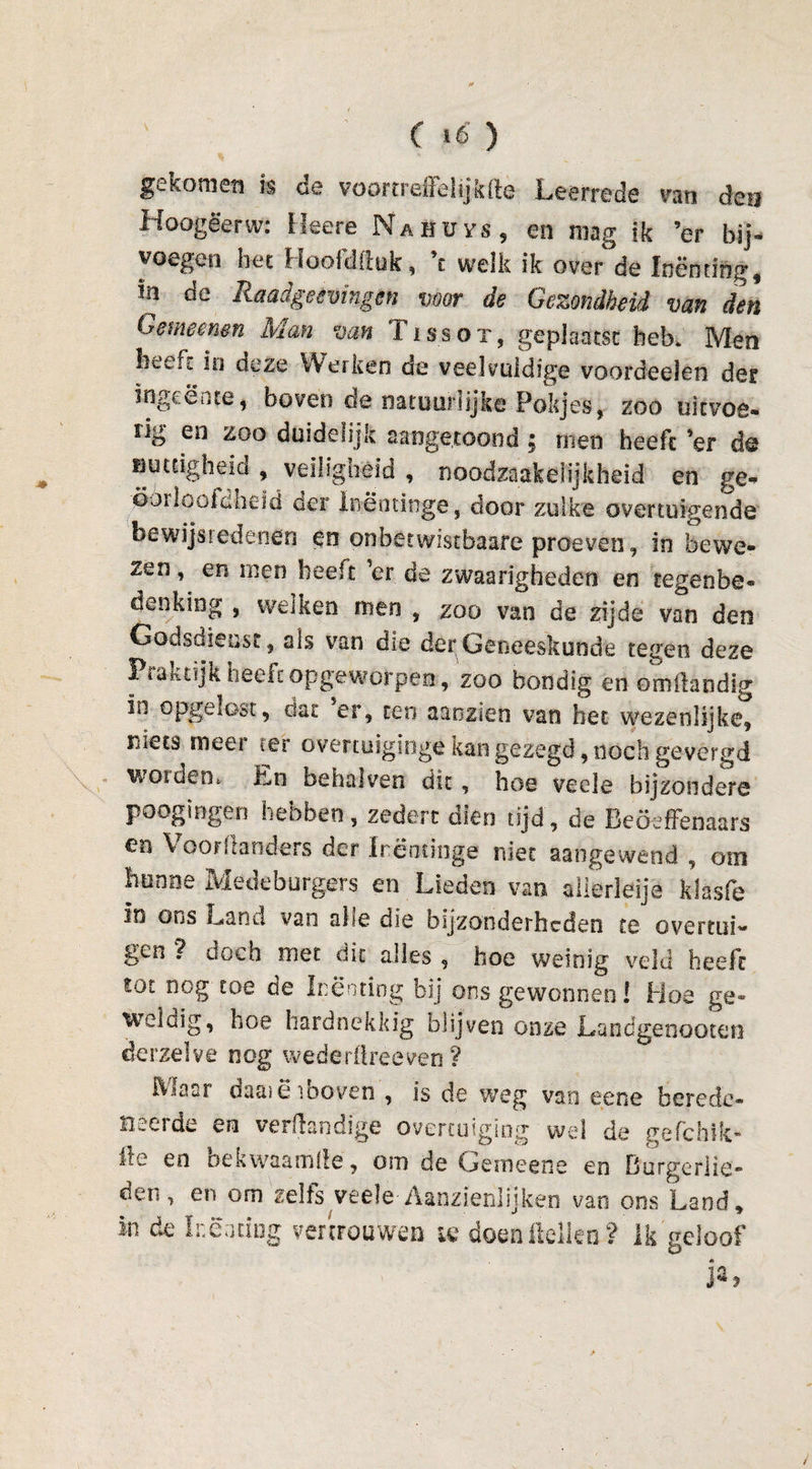 gekomen k de voortreffelijkfte Leerrede van den Hoogëerw: Mee re Nahüh, en mag ik ’er bij¬ voegen het Hoofdftuk, \ welk ik overde Inenting, in de Raadgeemngen voor de Gezondheid van den Gemeenen Man van Tissot, geplaatst hek Men heeft in deze Werken de veelvuldige voordeelen der ingeente, boven de natuurlijke Fokjes, zoo uitvoe- ïig eo zoo duidelijk aaogetoond ; men heeft ’er d® nuttigheid , veiligheid , noodzakelijkheid en ge¬ oorloofdheid der Inëntinge, door zulke overtuigende bewijsiedenen en onbetwistbaare proeven, in bewe¬ zen , en men beeft ’er de zwaarigheden en tegenhe¬ den king , welken men , zoo van de zijde van den Godsdienst, als van die der Geneeskunde tegen deze Ptaktijk heeft opgeworpen, zoo bondig en omftandig io opgelost, dat er, ten aanzien van het wezenlijke, Füets meer eer overtuiging® kan gezegd, noch gevergd worden. En behalven dit, hoe veele bijzondere poogingen hebben , zeden dien tijd, de Beöeffenaars en Voorftanders der Irëntinge niet aangewend , om hunne Medeburgers en Lieden van allerleije klasfe io ons Land van alle die bijzonderheden te overtui¬ gen 7 doch met dit alles , hoe weinig veld heeft tot nog toe de Inenting bij ons gewonnen! Hoe ge¬ weldig, hoe hardnekkig blijven onze Landgenooten derzelve nog wederüreeven ? Maar daaiëiboven , is de weg van eene berede- Beeide en verdandige overtuiging wel de gefchik- kc en oekwaamlle, orn de Gemeens en Burgerlie¬ den, en om zelfs veele Aanzienlijken van ons Land, in de Inenting vertrouwen ic doen Hellen ? Ik geloof ÊG ;