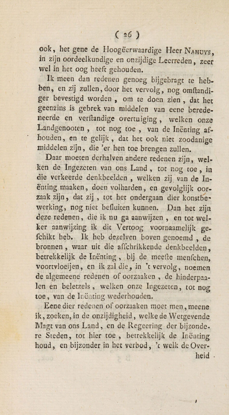 ook, het gene de Hoogeerwaardige Heer Nafjuys, in zijn oordeelkundige en onzijdige Leerreden, zeer wel in het oog heeft gehouden. Ik meen dan redenen genoeg bijgebragt te heb¬ ben, en zij zullen, door het vervolg, nog omftandi- ger bevestigd worden , om te doen zien , dat het geenzins is gebrek van middelen van eeoe berede¬ neerde en verftandige overtuiging, welken onze Landgenooten , tot nog toe , van de Inenting af¬ houden, en te gelijk, dat het ook niet zoodanige middelen zijn, die 'er hen toe brengen zullen. Daar moeten derhalven andere redenen zijn, wel¬ ken de Ingezeten van ons Land, tot nog toe, in die verkeerde denkbeelden , welken zij van de In¬ enting maaken, doen volharden, en gevolglijk oor¬ zaak zijn, dat zij , tot het ondergaan dier konstbe- werking, nog niet hefluken kunnen. Dan het zijn deze redenen, die ik nu ga aanwijzen , en tot wel¬ ker aanwijzing ik dit Vertoog voornaamelijk ge- fchikt heb. Ik heb dezelven boven genoemd , de bronnen, waar uit die affchrikkende denkbeelden, betrekkelijk de Inenting , bij de meefte nienfchen, voortvloeien, en ik zal die, in ’c vervolg, noemen de algemeené redenen of oorzaaken , de hinderpaa- len en beletzels, welken onze Ingezeten, tot nog toe, van de Inenting wederhouden. Eene dier redenen of oorzaaken moet men, meene ik, zoeken, in de onzijdigheid, welke de Wetgevende Magt van ons Land, en de Regeering der bijzonde* re Steden, tot hier toe , betrekkelijk de Inëoting houd, en bijzonder in het verbod, ’t welk de Over¬ heid -