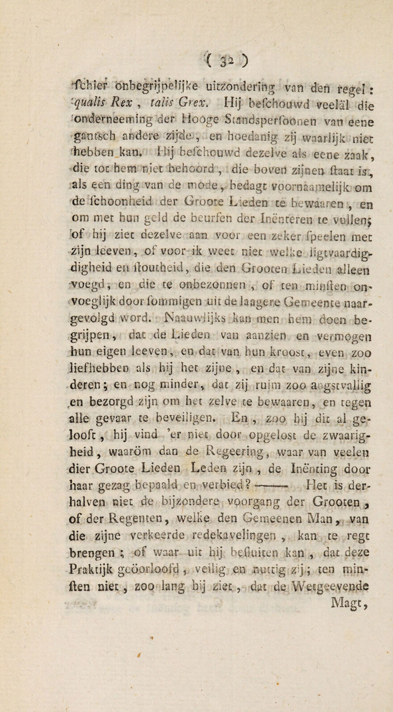 '( ) ‘fdiier onbegrijpeHike uitzondering- van den regel: 'qualis Rex , taïis Grex. Hij befchouwd veelal die 'onderneeming der Hoóge Staodspeffoonen van eene ganfsch andere zijde , en hoedanig zij waarlijk niet 'hebben kan. Hij befchouwd dezelve als eene zaak, die tot hem niet behoord , die boven zijnen (laat is, als een ding van de mode, hedagrvoornaamelijk om de ichoonheid der Groote Lieden te bewaaren , en om met huo geld de heurfen der Inënceren te vullen; of hij ziet dezelve aan voor een zeker fpeelen met zijn keven, of voor ik weet niet welke iigtvaardig- digheid en domheid, die den Grooten Lieden alleen woegd, en die te onbezonnen , of ten mi kien on* voeglijk door fommigqn uit de laagere Gemeente naar- gevolgd word. Naauwlijks kan men hem doen be¬ grijpen, dat de Lieden van aanzien en vermogen hun eigen leeven, en -dat van hun kroost, even zoo liefhebben als hij het zijne , en dat van zijne kin¬ deren;- en nog minder, dat zij ruim zoo angstvallig ,en bezorgd zijn om het zelve ce bewaaren, en tegen alle gevaar te beveiligen. En , zoo hij dit ai ge¬ looft , hij vind ’er niet door opgelost de zwaarig- beid, waarom dao de Regeering, waarvan veelen dier Groote Lieden Leden zijn , de Inenting door haar gezag bepaald en verbied? -——- Het is der- halven niet. de bij zond ere voorgang der Grooten , of der Regenten, welke den Gemeenen Man, van die zijne verkeerde redekavelingen , kan te regc brengen ; of waar uit hij Bell ui ten kan , dat deze Praktijk geoorloofd veilig en nuttig zij; ten min- ften niet, zoo lang bij zietdat de Wecgeeyende Magt,