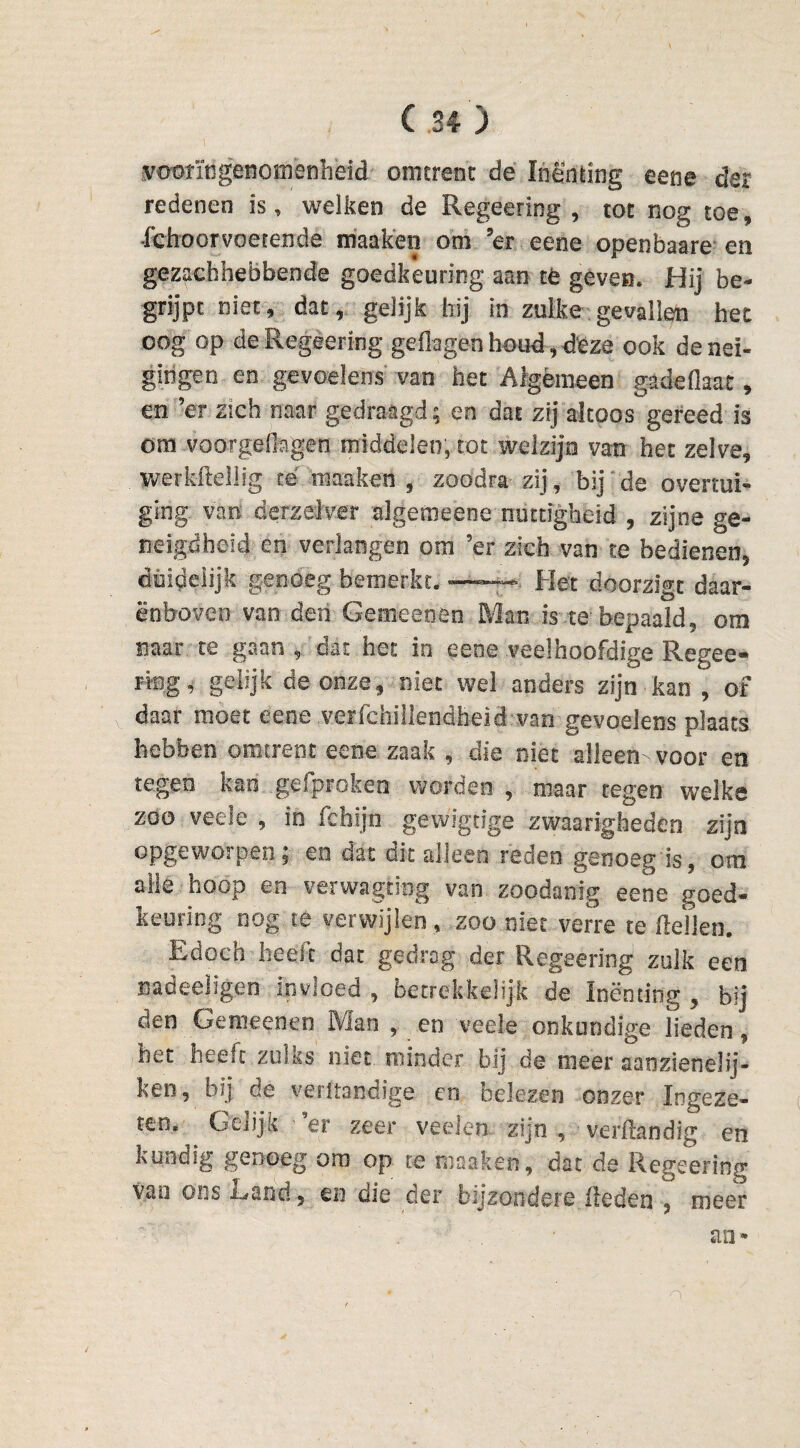 vooringenomenheid omtrent de Inenting eene dar redenen is, welken de Regeering, tot nog toe, Schoorvoetende maak en ooi 5er eene openbaare en gezachhebbende goedkeuring aan té geven. Hij be¬ grijpt niet, dat, gelijk hij in zulke gevallen het oog op de Regeering gedegenhoud,deze ook de nei¬ gingen en gevoelens van het Algemeen gadeflaat, en ’er zich naar gedraagd; en dat zij altoos gereed is om voorgefïagen middelen, tot welzijn van het zelve, werkheilig té raaakai , zoodra zij, bij de overtui¬ ging van derzelver algemeene nuttigheid , zijne ge¬ neigdheid en verlangen om ’er zich van te bedienen, duidelijk genoeg bemerkt. — - Het doorzigt daar¬ enboven van den Gemeenen Man is.te bepaald, om naar te gaan dat het in eene veelhoofdige Regee» ring, gelijk de onze, niet wel anders zijn kan , of daar moet eene .verschillendheid van gevoelens plaats hebben omtrent eene zaak , die niet alleen- voor en tegen kan ge Sproken worden , maar tegen welke zoo veele , in Schijn gewigcige zwaarighedên zijn opgeworpen; en dat dit alleen reden genoeg is, om alle hoop en verwagtiog van zoodanig eene goed¬ keuring nog te verwijlen , zoo niet verre te (lellen. Edoch heelt dat gedrag der Regeering zulk een nadeeligen invloed , betrekkelijk de Inenting , bij den Gemeenen Man , en veele onkundige lieden, het heeft zulks niet minder bij de meer aaozieneüj- keo, bij de verltandige en belezen onzer Ingeze¬ ten. Gelijk er zeer veelen zijn , verftandig en kundig genoeg om op te niaaken, dat de Regeering vao ons Land, m die der bijzondere (leden , meer an*