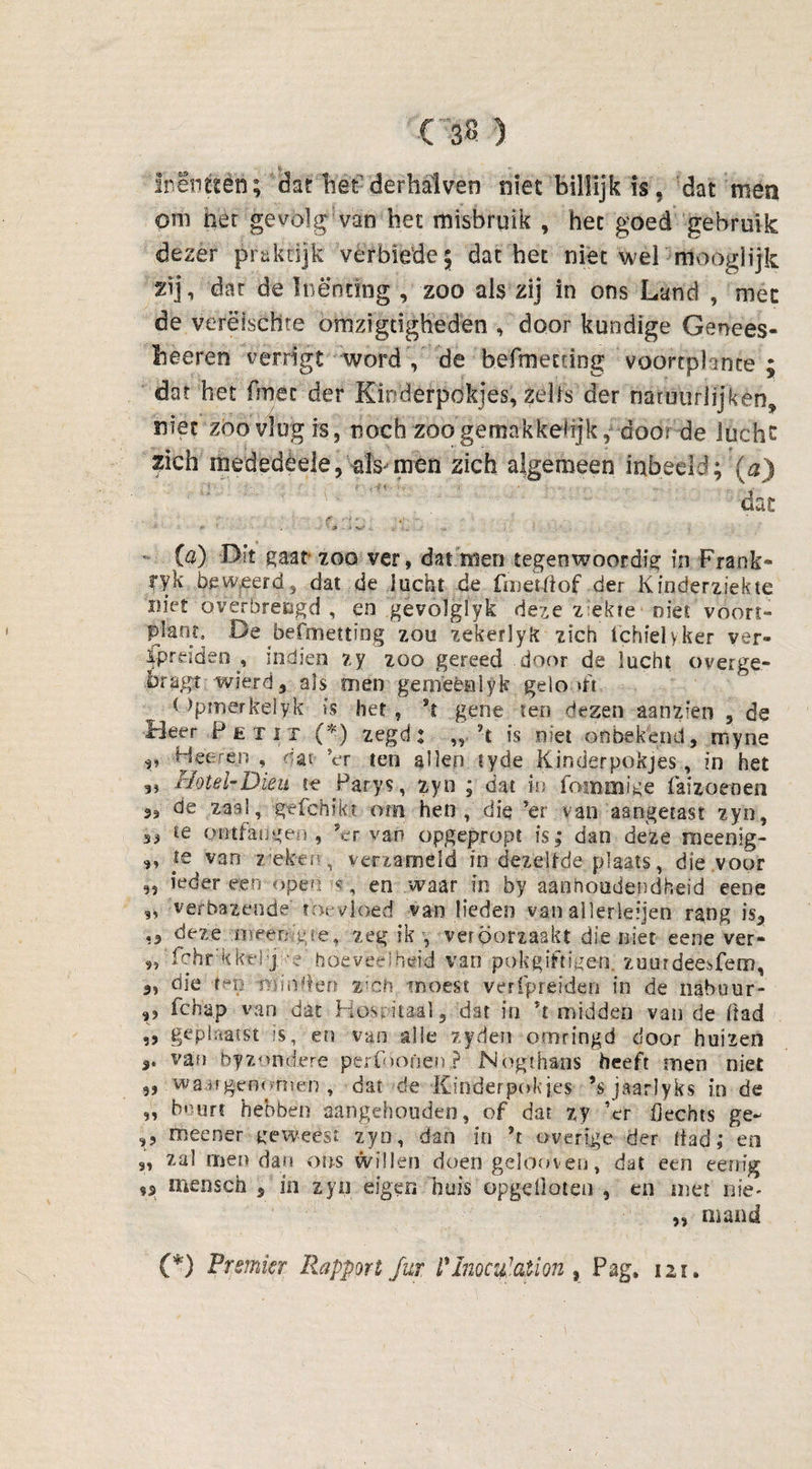 Ct3Ö ) Inentten; dat liet der hal ven niet billijk is. dat men om her gevolg van het misbruik , het goed gebruik dezer praktijk verbieüe; dat het niet wel 'mooglijk xij, dat de Inenting , zoo als zij in ons Land , met de verëischte omzigcigheden , door kundige Genees- heeren verrigt word , de befmening voorcplante ; dar het fmec der Kinderpokjes, zelfs der natuurlijken* niet zoo vlug is, noch zoo gemakkelijk, door de lucht zich mededèele, als-men zich algemeen inbeeld; (a) dat (a) Dit gaat* zoo ver, dat men tegenwoordig in Frank* fyk beweerd, dat de lucht de fmetflof der Kinderziekte met Qverbrecgd , en gevoïgïyk deze ziekte - niet voort» plant, De befmetting zou zekerïyk zich ichielyker ver» f-preideo^, indien zy zoo gereed .door de lucht overge.- bragt wierd, als men gerneèalyk gelo >ft < Jpmerkelyk is het , *t gene ten dezen aanzien , de Heer Petit .(*) zegd: „ rt is niet onbekend, myne v Heer én , nar Vr ten allen tyde Kinderpokjes, in het 3i tlotel-Dieu te Parys, zyn ; dat in fommige fatzoenen de zaal, gefchikt om hen, die ’er van aangetast zyn, ,, te ontfaugen , ervan opgepropt is; dan deze raeenig- ,, ie van zieken, verzameld in dezelfde plaats, die voor „ ieder een- open s, en waar in by aanhoudendheid eeoe „ verbazende toevloed van lieden van ailerleijen rang is, „ deze meemgte, zeg ik , veroorzaakt die niet eene ver- 9, fchr kktl’j -e' hoeveelheid van pokgiftigen. zuurdeesfem, „ die ten minden i'ch moest verfpreiden in de nabour- ,, fcha.p van dat Hospitaal, -'dat in *t midden van de Had ,, geplaatst is, en van alle zyden omringd door huizen vin byzondebe perfóonen ? Mogth&ns heeft men niet „ .wangenomen , dat de Kinderpokjes ’sjaarlyks inde ,, beurt hebben aangehouden, of dat zy ’er Hechts ge- ,9 meener geweest zyn, dan in ?t overige der Had; en j, zal men dan ons willen doen gelooven, dat een eenig 9* mensen , in zyn eigen huis opgelloten , en met nie* „ mand (*) Premier Rapport Jut l'lnoculation , Pag. 121.