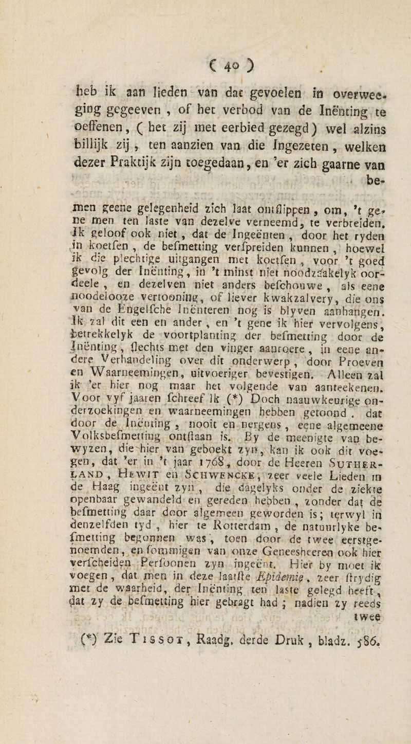 heb ik aan lieden van daf gevoelen in overwee- ging gegeeven , of hec verbod van de Inenting te oeffenen, (bet zij met eerbied gezegd) wel alzins billijk zij , ten aanzien van die Ingezeten, welken dezer Praktijk zijn toegedaan, en’er zich gaarne van be¬ nnen geene gelegenheid zich Iaat omflippen * om, ’t ge* ne men ten laste van dezelve verneemd* te verbreiden. Ik geloof ook niet, dat de Ingeboren , door het ryden in koetfen , de befmetting verfpreiden kunnen, hoewel ik die plechtige uitgangen met koetfen , voor ’t goed gevolg der Inenting, in ’t minst niet noodzbakelyk oor- deele , en dezelven niet anders befchouwe , als eeoe noodelooze vertoonitlg, of liever kwakzalvery, die ons van de Engelfche In enteren nog is blyven aan hangen. Ik za! dit een en ander, en ’t gene ik hier vervolgens, betrek kei yk de voortplanting der befmetting door de Inenting, flechts met den vinger aanrqere , in eeoe an¬ dere Verhandeling over dit onderwerp, door Proeven en Waarneemïngen, uitvoeriger bevestigen. Alleen zal ik ’er hier nog maar het volgende van aanteekenen. Voor vyf jaaren fchreef Ik (*) Doch naauwkeurige on¬ derzoekingen en waarneenaingen hebben getoond V dac door de Inenting 5 nooit en nergens, eene algemcene Volksbefmetting ont(laan is. By ’de meënigte‘van be- wyzen, die hier van geboekt zyn, kan ik ook dit voe¬ gen, dat ’er in ’t jaar 17168* door de Heeren Suther- land , HtwiT en Schwencke, zeer veele Lieden in de Haag ingeënt zyn , die dagelyks onder de ziekte openbaar gewandeld en gereden hebben , zonder dat de befmetting daar door algemeen geworden is; lerwyi in denzelfden tyd , hier te Rotterdam , de natuurlyke be- fmeiting begonnen was, toen door de twee eerstge- noernden, en (bminigen van onze Getieeshecren ook hier verfabelden Pcrfoonën zyn ingeënt. Hier by moet ik voegen , dat men in deze laatfte Epidemie, zeer flrydig met de waarheid, der Inenting ten laste gelegd heeft, dat zy de befmetting 'hier ‘gebragt had; nadien zy reeds twee (*)' Zïe Tissoï, Raadg. derde Druk , bladz. 586.