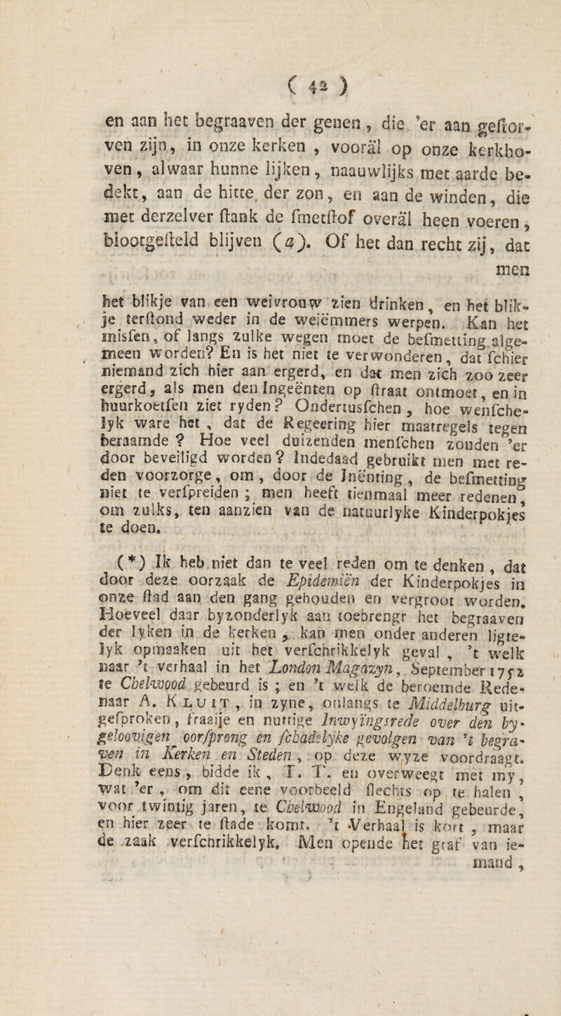 en aan het begraaven der genen , die 'er aan geftor- ven zijn , in onze kerken , vooral op onze kerkho¬ ven, alwaar hunne lijken, naauwlijks rnet aarde be¬ dekt, aan de hitte, der zon, en aan de winden, die met derzelver flank de'fmetflof overal heen voeren, biootgefleld blijven O). Öf het dan recht zij, dat men het blikje van een weivrouw zien drinken, en het blik¬ je terftond weder in de weiëmmers werpen. Kan het misfen, of langs zulke wegen moet de befmettinp alge¬ meen worden? En is het niet te verwonderen, dat fchier niemand zich hier aarfergerd, en dat men zich zoozeer ergerd, als men den In ge enten op ftraat ontmoet, en in huurkoetfen ziet ryden ? Ondenusfchen , hoe wenfche- lyk ware het, dat'de Regeering hier maatregels tegen beraamde ? Hoe vee! duizenden menlchen zonden ’er door beveiligd worden ? lndedaad gebruikt men met re¬ ders voorzorge, om , door de Inenting, de befmetting niet te verfpreiden ; men heeft tienmaal oreer redenen Pin zulks, ten aanzien van de üatuurlyke Kinderpokjes te doen, (*) Ik heb niet dan te veel reden oor te denken , dat door deze oorzaak de Epièmiën der Kinderpok]es in onze had aan den gang gehouden en vergroot worden* Hoeveel daar byzonderlyk aan coebrengr het begraaven der lyken in de kerken ? kan men onder anderen ligre- iyk opmaaken uit het verfchrikkelyk geval , ’t welk naar h verhaal in het Londm Magazyn, September 175-2 fe Chelwood gebeurd is ; en \ welk de beroemde Rede¬ naar A. Kluit, io zyne, onlangs te Middelburg uit- ge fp rok en., fraaije en nuttige Inwyïngsrede over den by- geloovigen oorfprmg en Jcbaddyke gevolgen van ’t begra¬ ven in Kerken en Steden , op deze wyze voordraagt. Denk eens, bidde ik, T, T. en overweegt met my5 wat ’er , om dit eene voorbeeld Hechts op te halen , voor twintig jarèn, te Chelwood in Engeland gebeurde’ en hier zeer te flade komt. ’t -Verhaal is kort , maar de zaak verfchrikkelyk. Mén opende het graf van ie- f mand,