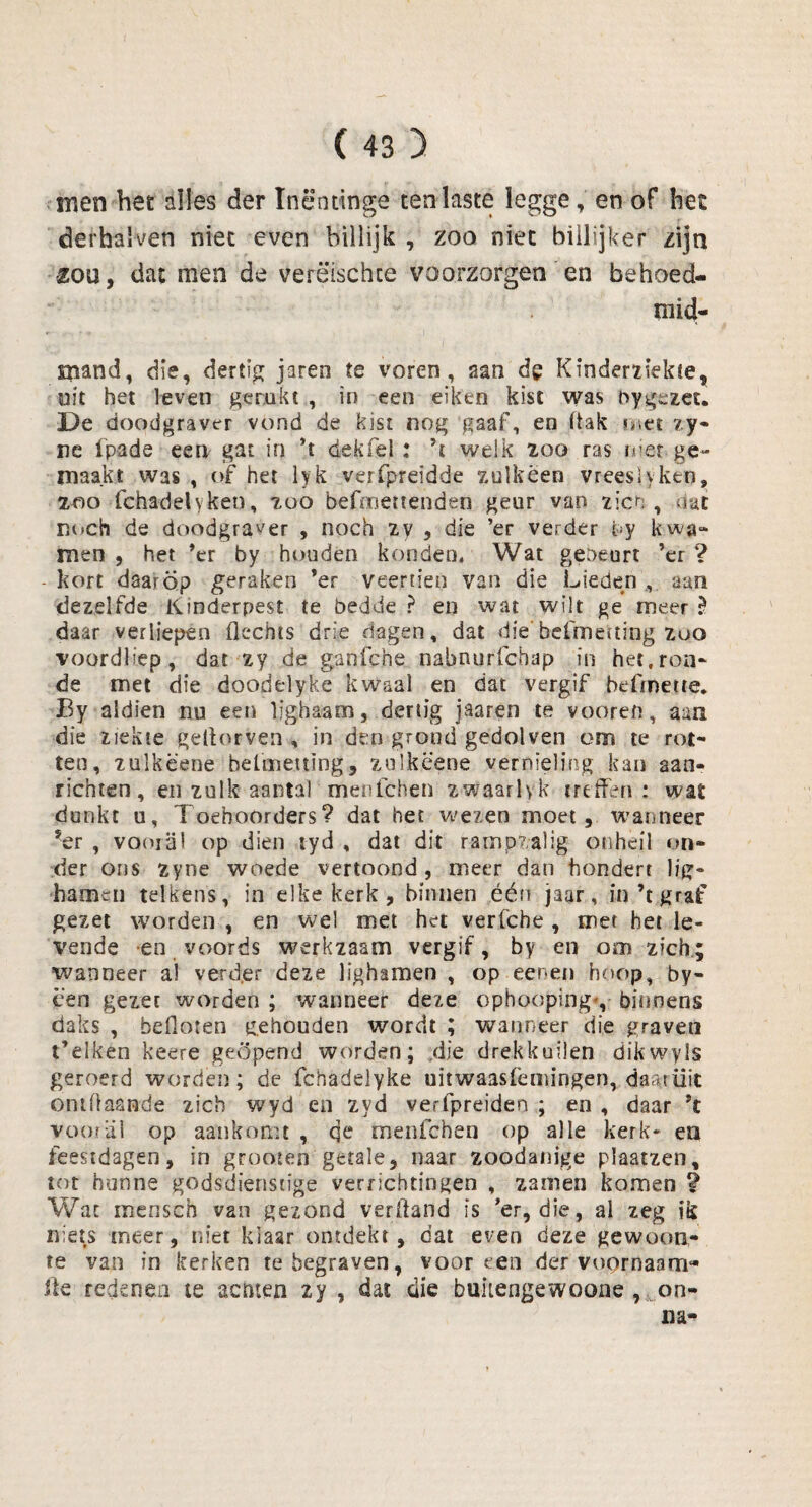 men het alles der Inëntinge ten laste legge, en of het derhalven niet even billijk , zoo niet biilijker zijn £QU, dat men de verëtschte voorzorgen en behoed- mid- mand, die, dertig jaren te voren, aan de Kinderziekte, uit het leven gerukt , in een eiken kist was nygezec. De doodgraver vond de kist nog gaaf, en liak met zy- ne fpade een gat in ’t dekfel; ’t welk zoo ras nier ge¬ maakt was , of het lyk verfpreïdde zulkëen vrees! y ken» 200 fchadelyken, zoo befmertenden geur van zien, dut noch de doodgraver , noch zy , die ’er verder by kwa- men , het ’er by houden konden. Wat gebeurt ’er ? -kort daarop geraken ’er veertien van die Lieden, aan dezelfde Kinderpest te bedde ? en wat wilt ge meer ? daar verliepen flexhts drie dagen, dat die'befmening zoo voordliep, dat zy de ganfche nabnurfchap in het,ron¬ de met die doodelyke kwaal en dat vergif befmetie. Ey aldien nu een lighaam, dertig jaaren te vooren, aan die ziekte gelïorven , in dt:n grond gedolven om te rot¬ ten, zulkëene belcnettïng, zulkè'ene vernieling kan aan¬ richten, en zulk aantal menichen zwaarlyk treffen : wat dunkt u, Toehoorders? dat het wezen moet, wanneer ?er , vooral op dien tyd , dat dit rampzalig onheil on¬ der ons zyne woede vertoond, meer dan hondert lic¬ hamen telkens, in elke kerk, binnen één jaar, in’t graf gezet worden , en wel met het verfche , met het le¬ vende en voords werkzaam vergif, by en om zich; wanneer al verder deze lighamen , op een en hoop, by- cen gezet worden ; wanneer deze cphooping*, binnens daks , beiloten gehouden wordt ; wanneer die graven t’elken keere geopend worden; die drekkuilen dikwyls geroerd worden; de fchadelyke uitwaasfemingen, daarüit ontüaande zich wyd en zyd verfpreiden ; en , daar ’t vooral op aankomt , qe menichen op alle kerk* en feestdagen, in grooten getale, naar zoodanige plaatzen, tot hunne godsdienstige verrichtingen , zamen komen ? Wat mensch van gezond verftand is ’er, die, al zeg ik niets meer, niet klaar ontdekt, dat even deze gewoon¬ te van in kerken te begraven, vooreen der voornaam* ite redenen te senten zy , dat die bultengewoone , on¬ na-