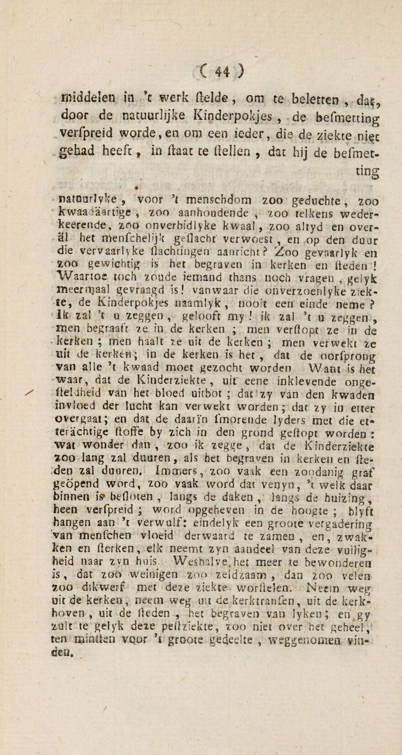 middelen in \ werk (lelde, om te beletten , das9 door de natuurlijke Kinderpokjes , de befmetting verfpreid worde, en om een ieder, die de ziekte nigc gehad heeft , in (laat ce (lellen , dat hij de befmet- ting mtourlyke , voor ’t menschdom zoo geduchte» zoo kwaadaartïge , zoo aanhoudende , zoo telkens weder- keerende, zoo onverbsdlyke kwaal , zoo altyd en over¬ al het menfchel'jk gedacht verwoest , en op den door die vervaarlyke flachungen aaorie.hr ? Zoo gevaarlyk en ZOO gewichtig is het begraven in kerken en Heden ! Waartoe toch zoude iemand thans noch vragen , gelyk meer maal gevraagd is! vanwaar die otiverzoenlyke ziek¬ te, de Kinderpokjes imamSyk , nooit een einde neme ? Ik zal *t u zeggen , gelooft my ! ik zal \ u zeggen , men begraaft ze in de kerken ; men verdopt ze in de kerken ; men haalt ze uit de kerken ; men verwekt ze uit de kerken; in de kerken is het, dat de oorfprong van alle ’t kwaad moet gezocht worden Want is het waar, dat de Kinderziekte, uif eene inklevende onge- / Üeldheid van het bloed uitbot ; dat zy van den kwaden invloed der lucht kan verwekt worden; dat zy in etter overgaat; en dat de daarin (merende lyders met die et* ter achtige ftoffe by zich in den grond geflopt worden : wat wonder dan, zoo ik zegge, dat de Kinderziekte fcoo lang zal duuren, als het begraven in kerken en (le¬ den zal duuren. immers, zoo vaak een zoodanig graf geopend word, zoo vaak word datvenyn, h welk daar binnen is» bedoren , langs de daken , langs de huizing, heen verfpreid ; word opgeheven in de hoogte ; blyfl hangen aan ’t verwuif: eindelyk een groote vergadering van menfeheo vloeid derwaard te zamen , en^ zwak¬ ken en fterkeo, elk neemt zyn aandeel van deze vuilig¬ heid naar zyn huis. Weshalve, het meer re bewonderen is, dat zoo weinigen zoo zeldzaam, dan zoo velen zoo dikwerf met deze ziekte worÜelem Neem weg uit de kerken, neem weg uit de kerktranfen, uit de kerk¬ hoven , uit de lieden , 'het begraven van lyken; en.gy zult te geiyk deze peflziekte, zoo niet over het geheel,4 ten minlten voor ’t groote gedeelte , weggenomen vin¬ den.