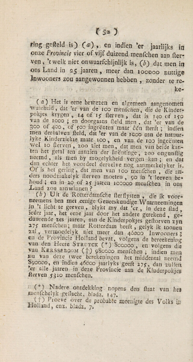 irlng gefield is) C^) * indien *cr jaarlijks lo onze Provincie vier of vijf duizend menfehen aan der¬ ven, ’c welk nïec onwaarfc.hijnlijk is, (b) dan men in oos Land in 25 jaaren , meer dan 100000 nuttige Inwooeers zou aangewonnen hebben , zonder te re- ke- (a) ^Het is eene bewezen en algemeen aangenomen waarheid, dat ’er van de 100 menfehen, die de Kinder- pottjes krygen , 14 of iy fferven , dat is 140 of iyo Tan de 1000 ; en doorgaans field men , dat ’er van de 300 of 400, of foo ingeënten maar één fterft ; indien inen der hal ven (leid, dat ’er van de icco aan de natuur* 3yïfs Kinderziekte maar 100, en van de ico Ingeënten 10 derven , zoo ziet men, dat men van beide kan- feo net getal ten aanzien der Inëofinge , 200 ongunfiig neemd, als men by raogelykheid vergen kan; en dat cnm echter het voordeel derzelye nog aanmetkelyker is. Ut is het gering 9 dat men van 100 menfehen , die an¬ ders iioodzaakelyk llerveo moeten , $0 in ’t leeven be* hood ; en in 20 of 25 jaaren locoop menfehen in ons -Land zou aan winnen ? (b) Uit de Rotterdamfche flerflysten , die ik voor* .neemens beo met eenige Geneeskundige V^aarneetningeH licht te geeven , blykt'my dat ’er, in deze flad , lener jaar, bet eene jaar door het andere gerekend , ge- duurende zes jaaren, aan de Kinderpokjes geflorven zyn 27ƒ menfehen; maar Rotterdam heeft, geiyk ik tonnen za.i , vermoede]yk njet meer dan 46000 Inwooners 3 en de Provincie Holland bevat, volgens de bereékenin®' van den Heere Strüyck (*) 800000, en volgens die van Kerssiböom (f ) 980000 menfehen ; indien men Jiü van deze twee berekeningen het middema! oeemd f90ooo, en indien 46000 jaarïyks geeft 275-, dan zullen er alle jaaren in deze Provincie aan de Ktoderpokjeg «erven 5310 menfehen. f'V. ^?^ere on*dekkiog nopens deo (laat van hel jmenfchelyk gedacht, bladz. 147, ( ■j ) Hoeve over de probable njeenigte. des Volks m xiolUad, enz« bladz6 7,