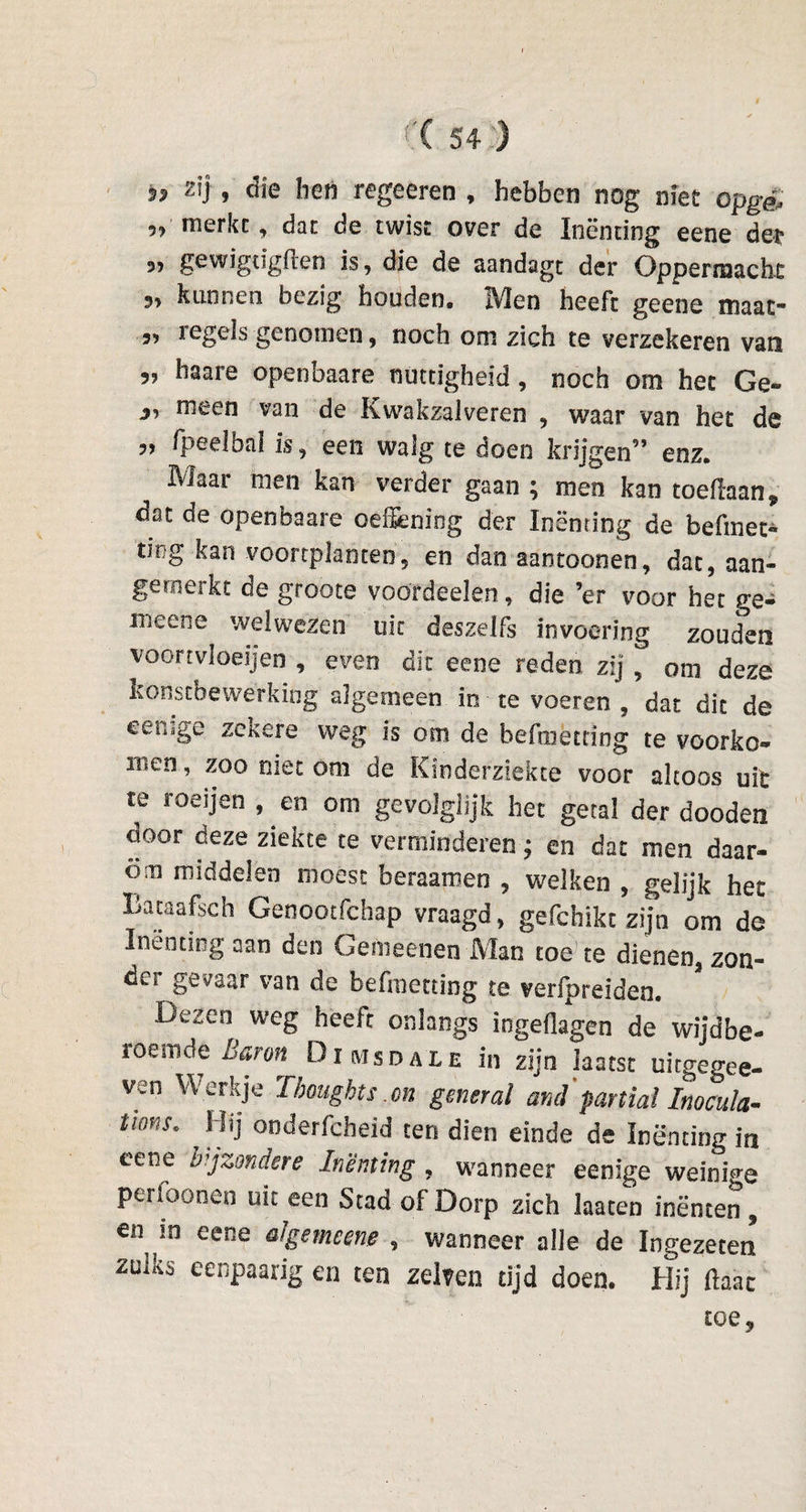is, zij, die hen regeeren , hebben nog niet opgé, „ merkt, dat de twist over de Inenting eene der „ gewigtigften is, die de aandagt der Oppermacht „ kunnen bezig houden. Men heeft geene maat- „ regels genomen, noch otr. zich te verzekeren van „ haare openbaare nuttigheid, noch om het Ge- ,, meen van de Kwakzaiveren , waar van het de ” fpeelbal is, een walg te doen krijgen” enz. Maar men kan verder gaan ; men kan toeftaan, dat de openbaare oeSbning der Inenting de befmet- ting kan voortplanten, en dan aantoonen, dat, aan¬ gewerkt de groote voordeelen, die ’er voor het ge- lneene welwezen uit deszelfs invoering zouden voortvloeijen , even dit eene reden zij, om deze Ivonstbewerking algemeen in te voeren', dat dit de eenige zekere weg is om de befmetting te voorko¬ men , zoo niet om de Kinderziekte voor altoos uit te roeijen , en om gevolglijk het getal der dooden door deze ziekte te verminderen; en dat men daar¬ om middelen moest beraarnen , welken , gelijk het Bataafsch Genootfchap vraagd, gefchikt zijn om de Inenting aan den Genieenen Man toe te dienen, zon¬ der gevaar van de befmetting te verfpreiden. Dezen weg heeft onlangs ingeflagen de wijdbe- roemde Baron Dimsdaxe in 2ijn laatst uitgegee- ven Werkje Tbougits.cn gener al and partial Inocula- tions. Hij onderfcheid ten dien einde de Inenting in eene bijzondere Inenting , wanneer eenige weinige perloonen uit eeii Stad of Dorp zich laaten inenten , en >n eene algemeens , wanneer alle de Ingezeten zulks eenpaarig en ten zelven tijd doen. Hij ftaac toe,