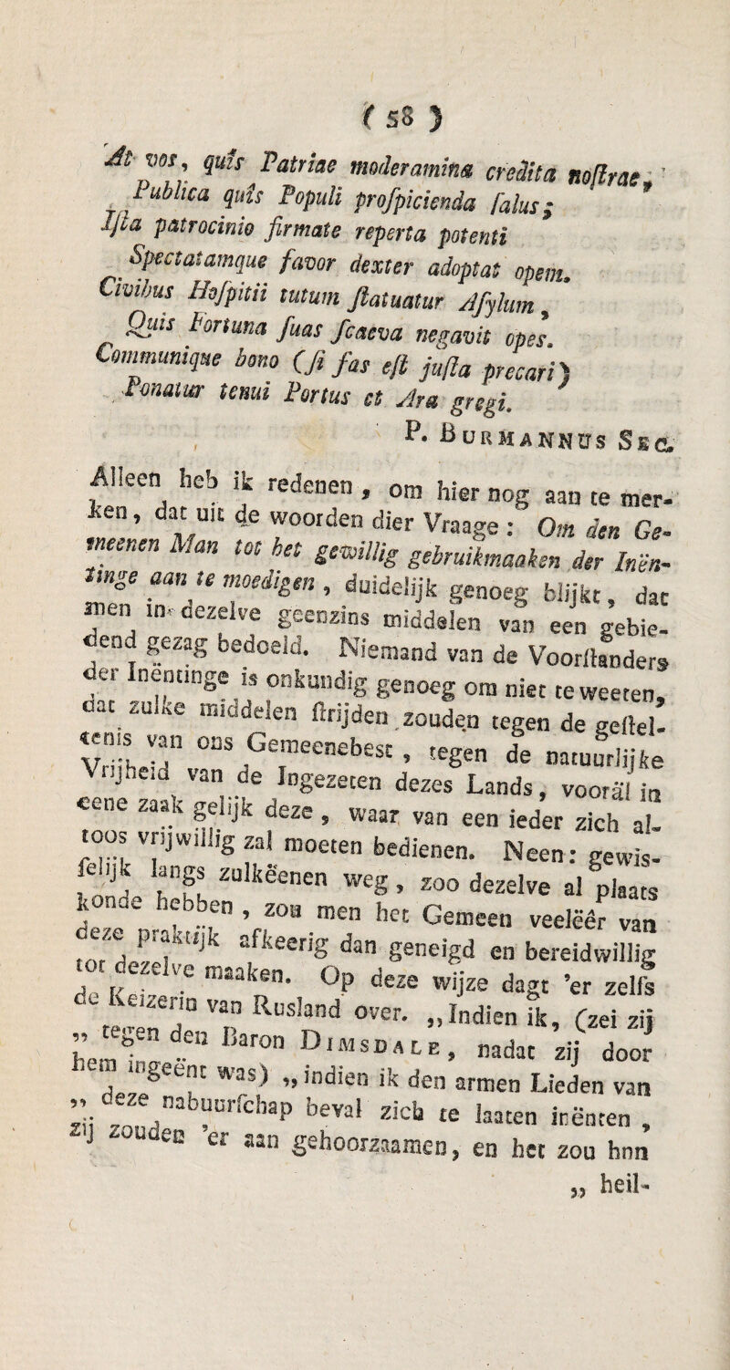 'At ms , qms Patriae mader omina creditet Roflras,' lublica quis Populi profpicknda Palus; Ijia patrocinio firmate reperta potenti Spectatamque favor dexter adoptat mem, Civibus Hüfpitn mum Jlatuatur Afylum Qilts Portuna fias fcaeva negavit opes Communiqué bono (fi fas eft ju/la precari) Pcnatur temt Partus a Ara gregi, P. BuRMANNirs Sse. ■Alleen heb ik rsff ? * kan tor „r, 1 * ,om hier nog te mer- en ’ 4e woorden dier Vraage : Om den Ge meenen Man tot het gewillig gebruiimeaken der Inën- mge aan te moedigen, duidelijk genoeg blijkt, dat men in. cezdve geenzins middelen van een gebie¬ dend gezag bedoeld. Niemand van de Vooronders «ei Inenting* is onkundig genoeg om niet teweeten, aac zuate middelen ftrijden .zouden tegen de geitel- HT oas Gemeenebest, tegen Ie natuudi le cZ T/™'^lDgemen dezes Lands, vooral in ye zaak gelijk deze, waar van een ieder zich al- oos vrijwillig zal moeten bedienen. Neen: gewis- ft ijk langs znlkëenen weg, zoo dezelve al plaats KOïk.e hebben , zoa men het Gemeen veelëêr van ■o7*ïï riato“ig0”. •«-¥ “ *«-*-% „ tekenden Baron OIMsi)ale, nadat zij door ■ngeent was) „indien ik den armen Lieden van zit' 7O ;.*'' “'eVa^ ZiC^ te ^aaten inenten , 4 ea er aan gehoorzaamen, en het zou hnn heil- 33