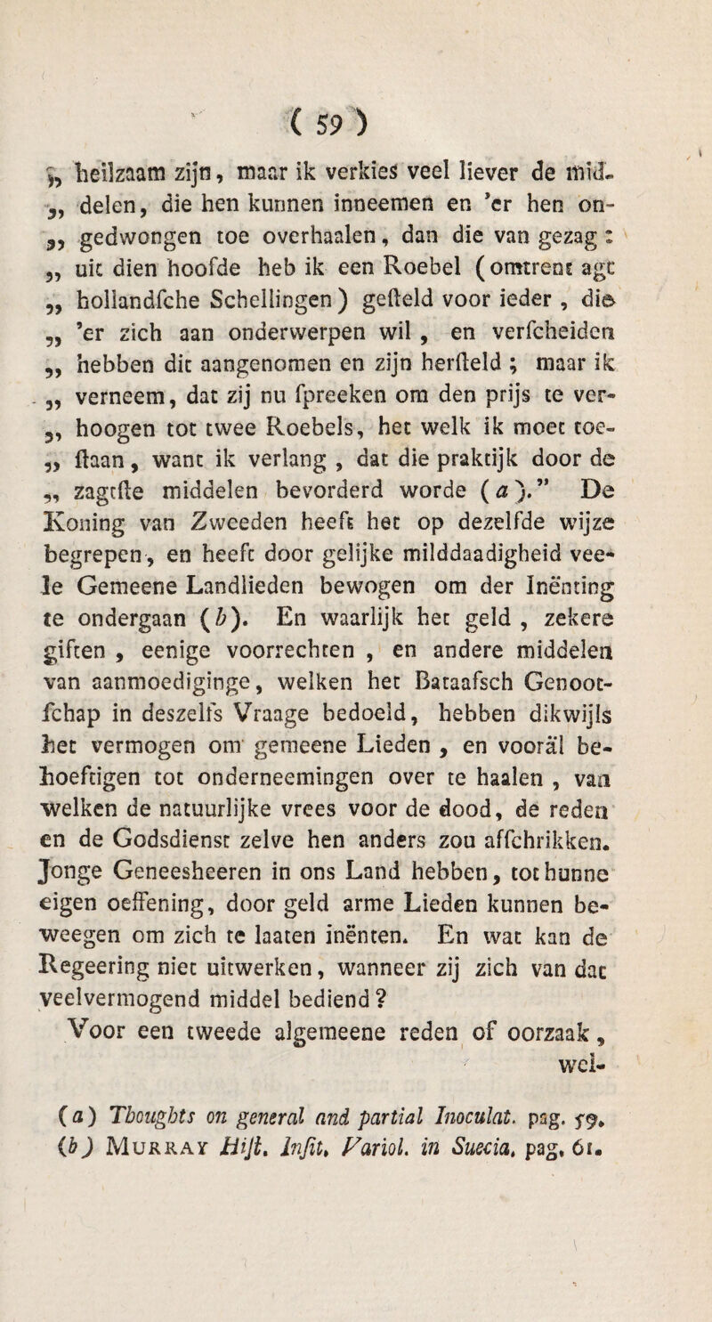 h heilzaam zijn, maar ik verkies veel liever de muL 5, delen, die hen kunnen inneemen en ’cr hen on™ 3, gedwongen toe overhaaien, dan die van gezag : 5, uit dien hoofde heb ik een Roebel (omtrent agt „ hollandfche Schellingen ) geheld voor ieder , die 5, ’er zich aan onderwerpen wil , en verfcheiden „ hebben dit aangenomen en zijn herfleld ; maar ik 3, verneem, dat zij nu fpreeken om den prijs te ver» 5, hoogen tot twee Roebels, het welk ik moet toe- 5, haan, want ik verlang , dat die praktijk door de „ zagtfte middelen bevorderd worde (&).” De Koning van Zweeden heeft het op dezelfde wijze begrepen , en heeft door gelijke milddaadigheid vee» Ie Ge me ene Landlieden bewogen om der Inenting te ondergaan (b). En waarlijk het geld , zekere giften , eenige voorrechten , en andere middelen van aanmoediginge, welken het Bataafsch Genoot- fchap in deszelfs Vraage bedoeld, hebben dikwijls het vermogen om gemeene Lieden , en vooral be- hoefdgen tot onderneemingen over te haaien , van welken de natuurlijke vrees voor de dood, de reden en de Godsdienst zelve hen anders zou affchrikken. Jonge Geneesheeren in ons Land hebben, tot hunne eigen oeffening, door geld arme Lieden kunnen be* weegen om zich te laaten inënten* En wat kan de Regeering niet uitwerken, wanneer zij zich van dac veelvermogend middel bediend? Voor een tweede aJgemeene reden of oorzaak, t wei» (a) Tbougbts on general and partial Inoculat, psg. ^ (b) Murray Bijt. infit» Fariol. in Susdat pag, óf.