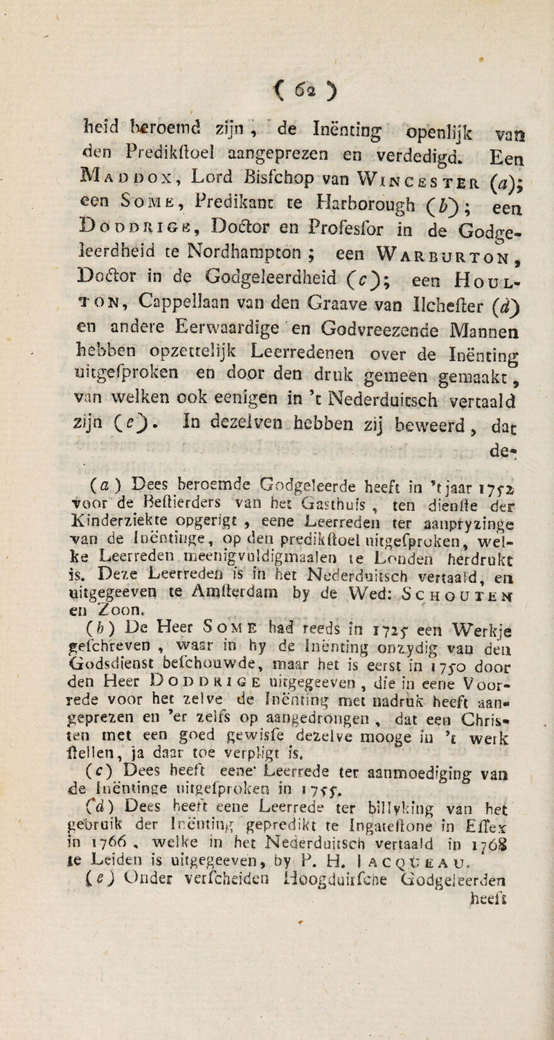 heid beroemd zijn , de Inenting openlijk van den Predikiloel aangeprezen en verdedigd. Een Maddox, Lord Bisfchop van Win ces ter (a); een Some, Predikant te Harborough (Z>); een Doddrige, Doctor en Frofesfor in de Godge¬ leerdheid te Nordhampcon ; een Warburton, Doétor in de Godgeleerdheid (c); een Hoül- ton, Cappellaan van den Graave van Uchefter (d) en andere Eerwaardige en Godvreezende Mannen hebben opzettelijk Leerredenen over de Inenting nitgefproken en door den druk gemeen gemaakt, van welken ook eenigen in 5t Nederduitsch vertaald zijn (r). In dezelven hebben zij beweerd, dac de* (cl ) Dees beroemde Godgeleerde heeft in ’t jaar lyyx voor de Beftierders van het .Gasthuis , ten diende der Kinderziekte opgerigt , eene Leerreden ter aanpryzinge van de Inëntingé, op den predikftoel nitgefproken, wel¬ ke Leerreden tneenigvuldigmaalen ie Londen herdrukt is. Deze Leerreden is in het Nederduitsch vertaald, en uitgegeeven te Atïjfterdam by de Wed: Schouten en Zoon, (b) De Heer Some had reeds in 1725* een Werkje gelchreven , waar in hy de Inenting oozydig van den Godsdienst befchouwde, maar het is eerst in 175-0 door den Heer Doddrig e uitgegeeven , die in eene Voor¬ rede voor het zelve de Inenting met nadruk heeft aan« geprezen en ’er zelfs op aangedrongen , dat een Chris¬ ten met een goed gewisfe dezelve mooge in \ werk Hellen, ja daar toe verpiigt is, (c) Dees heeft eene' Leerrede ter aanmoediging van de iuentinge nitgefproken in 1755*. Cd) Dees heeft eene Leerrede ter billyking van het gebruik der Inenting gepredikt te Ingateftone in JEfTex in 1766, welke in het Nederduitsch vertaald in 1768 ie Leiden is uitgegeeven, by P. H. 1 acq.üeau, (e) Onder verfchdden Hoögduirfche Godgeleerden heeft
