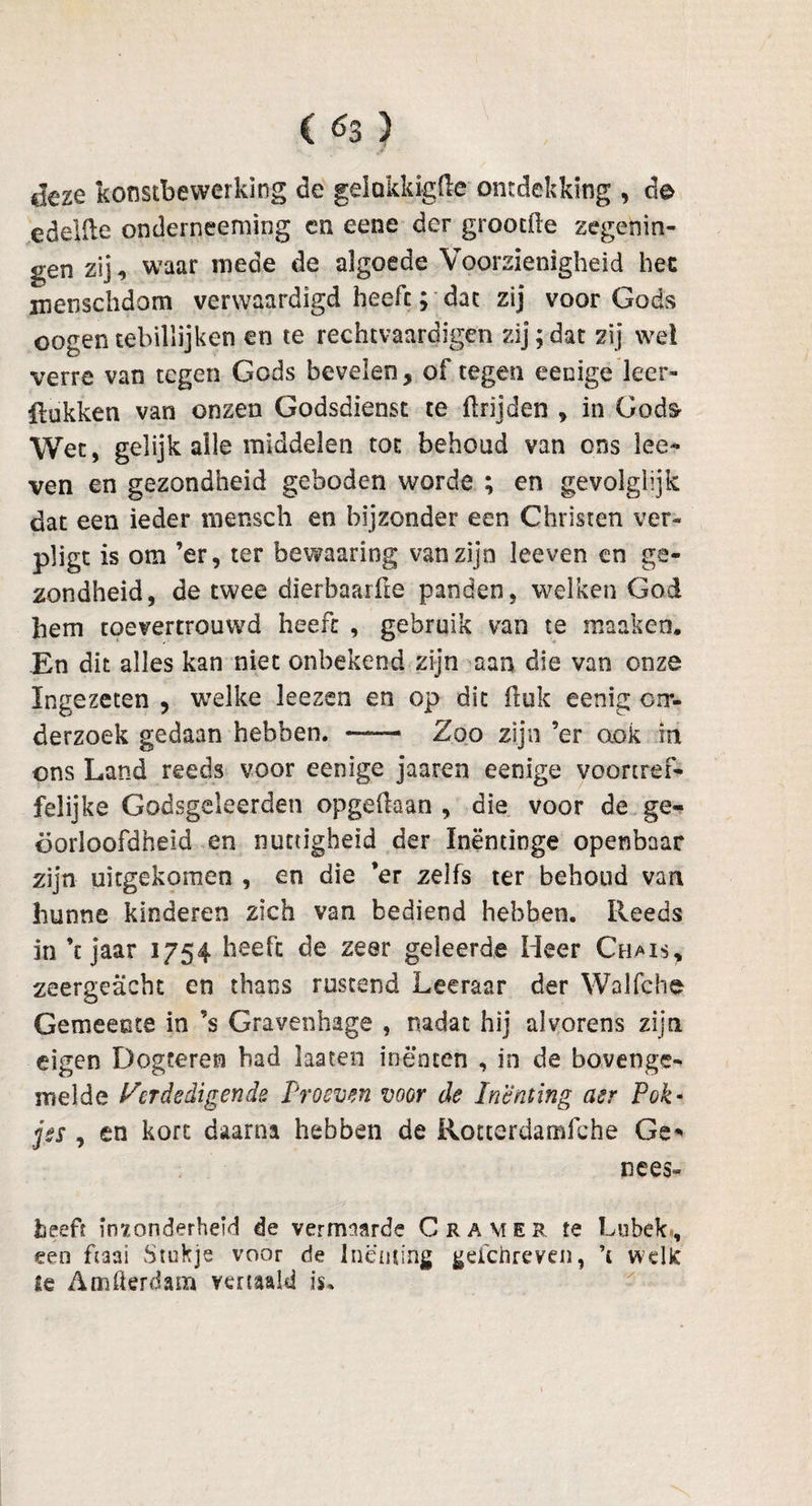 deze konstbewerking de gelokkigfte ontdekking , de edelile onderneeming en eene der grootfle zegenin¬ gen zij, waar mede de algoede Voorzienigheid hec mensclidom verwaardigd heeft; dat zij voor Gods cogentebillijken cn te rechtvaardigen zij;dat zij wel verre van tegen Gods bevelen, of tegen eenige leer- Rukken van onzen Godsdienst te ftrijden , in Gods- Wet, gelijk alle middelen tot behoud van ons ke¬ ven en gezondheid geboden worde ; en gevolglijk dat een ieder mensch en bijzonder een Christen ver- pligt is om ’er, ter bewaaring van zijn keven en ge¬ zondheid, de twee dierbaarüe panden, welken God hem toevertrouwd heeft , gebruik van te maaken. En dit alles kan niet onbekend zijn aan die van onze Ingezeten , welke kezen en op dit ftuk eenig crr- derzoek gedaan hebben. ——— Zoo zijn ’er ook in ons Land reeds voor eenige jaaren eenige voortref¬ felijke Godsgeleerden opgedaan , die voor de ge¬ oorloofdheid en nuttigheid der Inëntinge openbaar zijn uitgekomen , en die ’er zelfs ter behoud van hunne kinderen zich van bediend hebben. Reeds in ’c jaar 1754 heeft de zeer geleerde Heer Chais, zeergeacht en thans rustend Leeraar der Walfche Gemeente in ’s Gravenhage , nadat hij alvorens zijn eigen Dogteren had laaten inenten , in de bovengen melde Verdedigende Proeven voor de Inenting asr Pok« jes , en kort daarna hebben de Rotterdamfche Ge' nees» heeft inzonderheid de vermaarde Cr AM er te Lukek., een haai Stukje voor de Inenting geichreven, ’c welit ie Amfkrdam vertaald is.