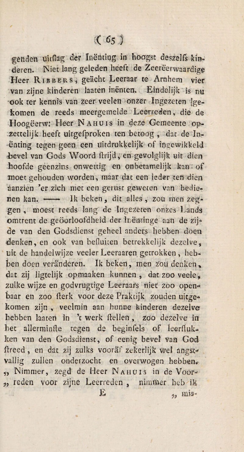 ( fis J gêtiden uitdag der Inenting in hoogst des zelfs kin¬ deren. Niet lang geleden heeft de Zeerëerwaardige Heer Ribbkrs* geacht Leeraar te Arnhem vier van zijne kinderen lasten inenten. Eindelijk is rm ook ter kennis van zeer veelen onzer Ingezeten [ge¬ komen de reeds meergemelde Leerreden, die de Hoogëerw: Heer Nahuis in deze Gemeente op¬ zettelijk heeft uitgefproken ten betoog , dat de In¬ enting tegen geen een uitdrukkelijk of ingewikkeld bevel van Gods Woord llrijd, en gevolglijk uit dien hoofde geenzins onwettig en onbetamelijk kan of moet gehouden worden, maar dat een ieder ten dien sanzien ’er.zich met een gerust geweten van bedie¬ nen kan. —— Ik beken, dit alles, zou rtien zeg¬ gen , moest reeds lang de Ingezeten onzes Lands omtrent de geoorloofdheid der Inëntinge aan de zij» de van den Godsdienst geheel anders hebben doen denken, en ook van befluken betrekkelijk dezelve, uit de handelwijze veeler Leeraaren getrokken , heb¬ ben doen veranderen. Ik beken, men £oü denken* dat zij iigtelijk opmaaken kunnen, dat zoo veelc, zulke wijze en godvrugtige Leeraars niet zoo open-* baar en zoo kerk voor deze Praktijk zouden ukge* komen zijn , veelmin aan hunne kinderen dezelve hebben haten in ’t werk keilen, zoo dezelve in het allerminhe tegen de beginfels of leerhok¬ ken van den Godsdienst, of eenig bevel van God flreed, en dat zij zulks vooraf zekerlijk wel angst* vallig zullen onderzocht en overwogen hebben. » Nimmer, zegd de Heer Nahuis in de Voor- reden voor zijne Leerreden 3 nimmer heb^ik; E ^ mi»*